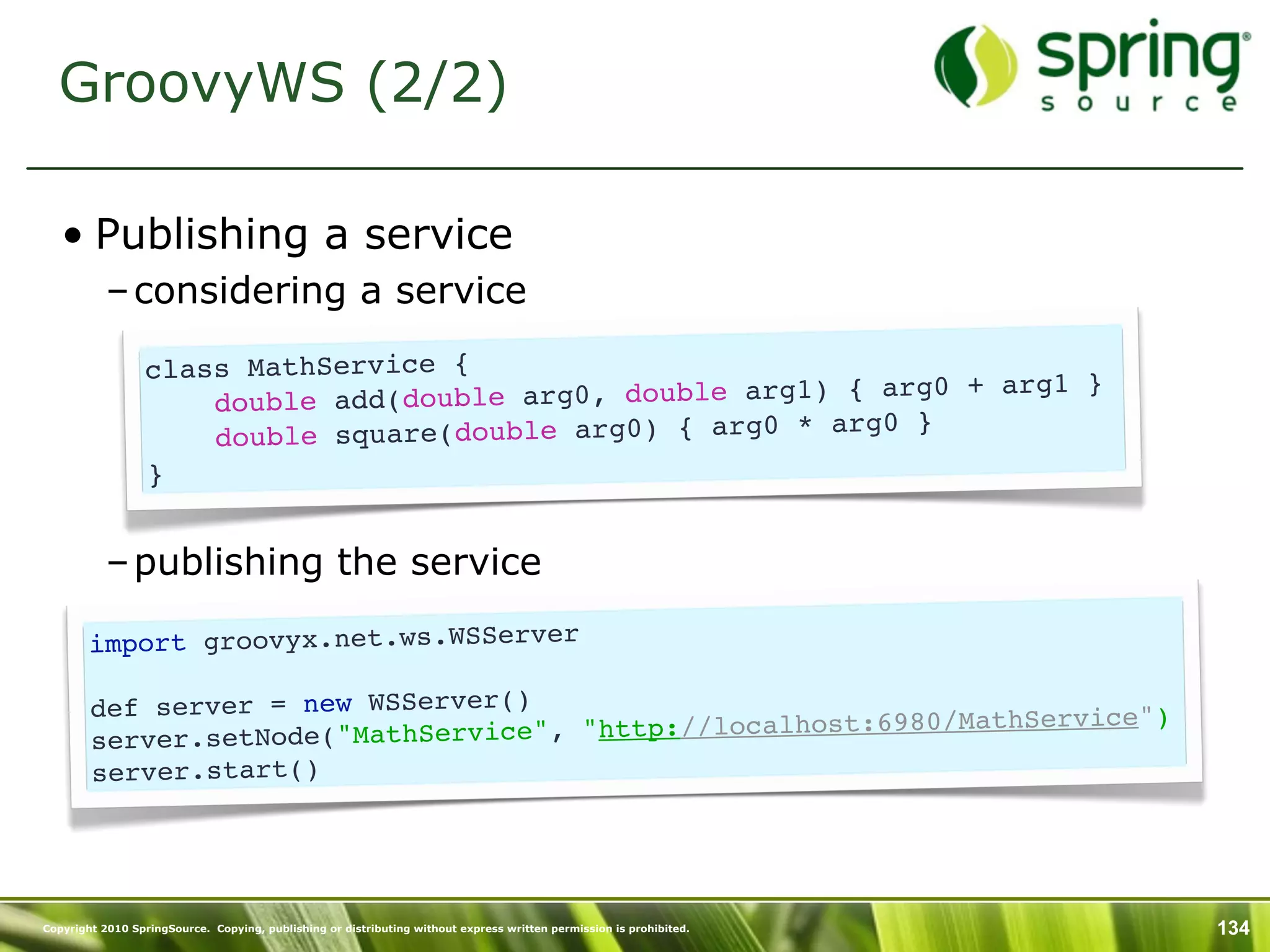 GroovyWS (2/2)

   • Publishing a service
           – considering a service

                  class MathService {                                     }
                      double add(do uble arg0, double arg1) { arg0 + arg1
                                                             g0 }
                      do uble square(double arg0) { arg0 * ar
                  }


           – publishing the service

        import groovyx.net.ws.WSServer

        def server = new WSServer()                           /MathService")
        server.setNode(" MathService", "http://localhost:6980
        server.start()




Copyright 2010 SpringSource. Copying, publishing or distributing without express written permission is prohibited.   134
 