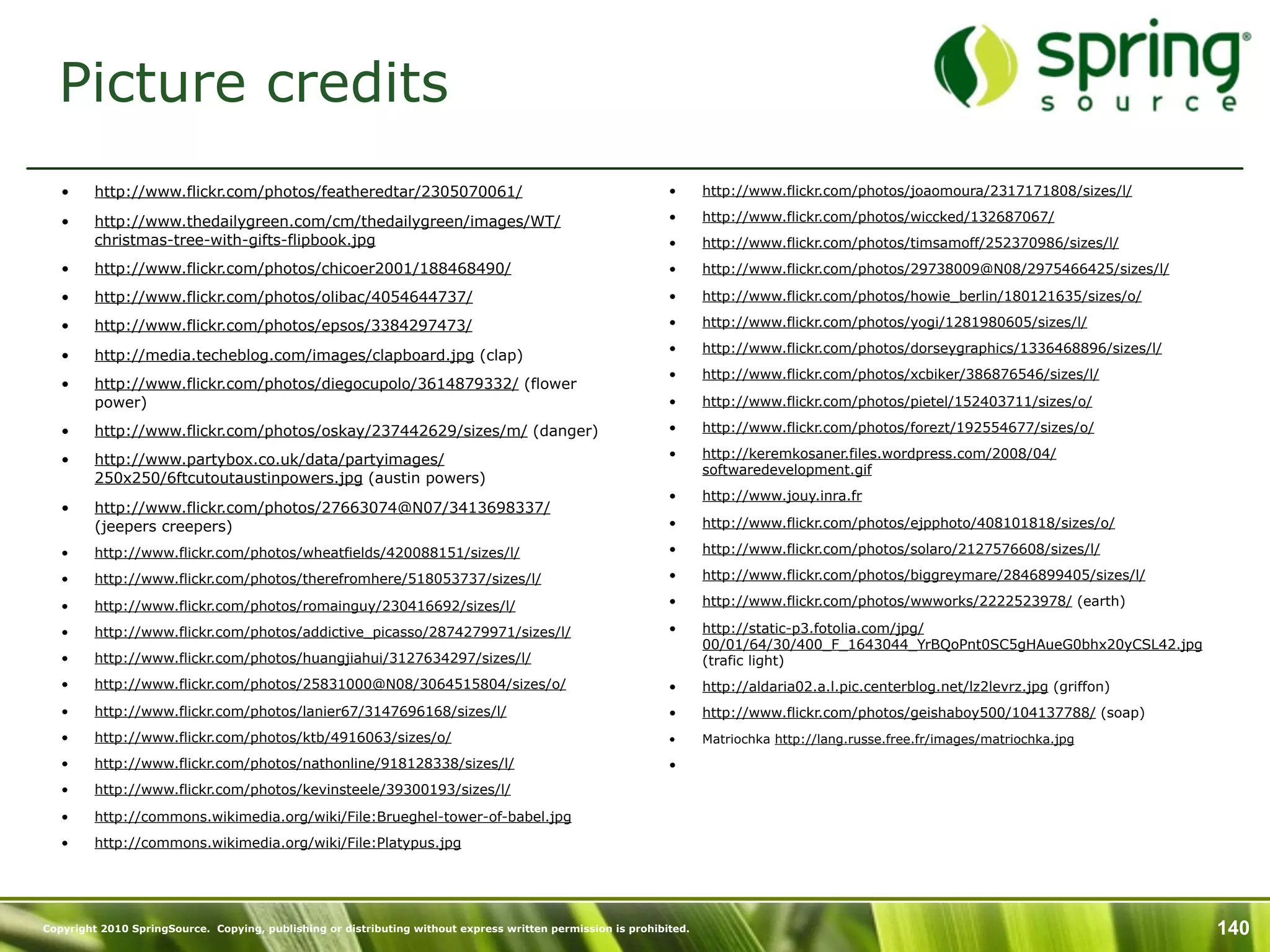 Picture credits
   •     http://www.flickr.com/photos/featheredtar/2305070061/                                                •      http://www.flickr.com/photos/joaomoura/2317171808/sizes/l/

   •     http://www.thedailygreen.com/cm/thedailygreen/images/WT/                                             •      http://www.flickr.com/photos/wiccked/132687067/
         christmas-tree-with-gifts-flipbook.jpg                                                               •      http://www.flickr.com/photos/timsamoff/252370986/sizes/l/
   •     http://www.flickr.com/photos/chicoer2001/188468490/                                                  •      http://www.flickr.com/photos/29738009@N08/2975466425/sizes/l/

   •     http://www.flickr.com/photos/olibac/4054644737/                                                      •      http://www.flickr.com/photos/howie_berlin/180121635/sizes/o/

   •     http://www.flickr.com/photos/epsos/3384297473/                                                       •      http://www.flickr.com/photos/yogi/1281980605/sizes/l/
                                                                                                              •      http://www.flickr.com/photos/dorseygraphics/1336468896/sizes/l/
   •     http://media.techeblog.com/images/clapboard.jpg (clap)
                                                                                                              •      http://www.flickr.com/photos/xcbiker/386876546/sizes/l/
   •     http://www.flickr.com/photos/diegocupolo/3614879332/ (flower
         power)                                                                                               •      http://www.flickr.com/photos/pietel/152403711/sizes/o/

   •     http://www.flickr.com/photos/oskay/237442629/sizes/m/ (danger)                                       •      http://www.flickr.com/photos/forezt/192554677/sizes/o/

   •     http://www.partybox.co.uk/data/partyimages/                                                          •      http://keremkosaner.files.wordpress.com/2008/04/
                                                                                                                     softwaredevelopment.gif
         250x250/6ftcutoutaustinpowers.jpg (austin powers)
                                                                                                              •      http://www.jouy.inra.fr
   •     http://www.flickr.com/photos/27663074@N07/3413698337/
         (jeepers creepers)                                                                                   •      http://www.flickr.com/photos/ejpphoto/408101818/sizes/o/

   •     http://www.flickr.com/photos/wheatfields/420088151/sizes/l/                                          •      http://www.flickr.com/photos/solaro/2127576608/sizes/l/

   •     http://www.flickr.com/photos/therefromhere/518053737/sizes/l/                                        •      http://www.flickr.com/photos/biggreymare/2846899405/sizes/l/

   •     http://www.flickr.com/photos/romainguy/230416692/sizes/l/                                            •      http://www.flickr.com/photos/wwworks/2222523978/ (earth)

   •     http://www.flickr.com/photos/addictive_picasso/2874279971/sizes/l/                                   •      http://static-p3.fotolia.com/jpg/
                                                                                                                     00/01/64/30/400_F_1643044_YrBQoPnt0SC5gHAueG0bhx20yCSL42.jpg
   •     http://www.flickr.com/photos/huangjiahui/3127634297/sizes/l/                                                (trafic light)
   •     http://www.flickr.com/photos/25831000@N08/3064515804/sizes/o/                                        •      http://aldaria02.a.l.pic.centerblog.net/lz2levrz.jpg (griffon)
   •     http://www.flickr.com/photos/lanier67/3147696168/sizes/l/                                            •      http://www.flickr.com/photos/geishaboy500/104137788/ (soap)
   •     http://www.flickr.com/photos/ktb/4916063/sizes/o/                                                    •      Matriochka http://lang.russe.free.fr/images/matriochka.jpg

   •     http://www.flickr.com/photos/nathonline/918128338/sizes/l/                                           •
   •     http://www.flickr.com/photos/kevinsteele/39300193/sizes/l/

   •     http://commons.wikimedia.org/wiki/File:Brueghel-tower-of-babel.jpg
   •     http://commons.wikimedia.org/wiki/File:Platypus.jpg




Copyright 2010 SpringSource. Copying, publishing or distributing without express written permission is prohibited.                                                                     140
 