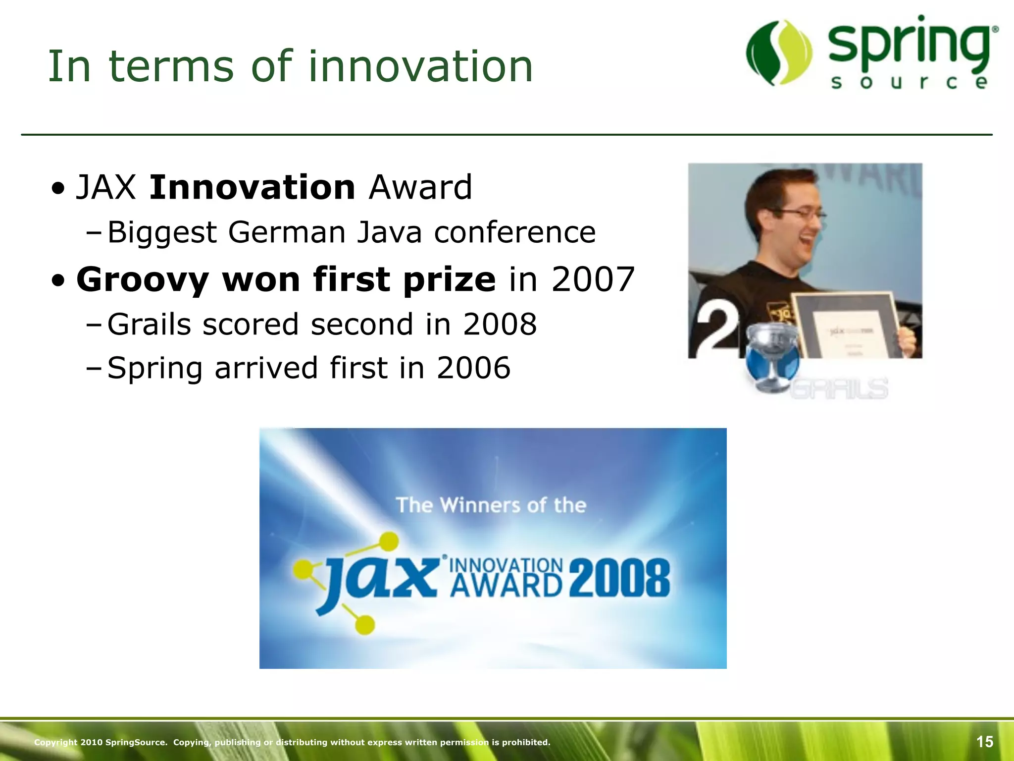 In terms of innovation

   • JAX Innovation Award
           – Biggest German Java conference
   • Groovy won first prize in 2007
           – Grails scored second in 2008
           – Spring arrived first in 2006




Copyright 2010 SpringSource. Copying, publishing or distributing without express written permission is prohibited.   15
 