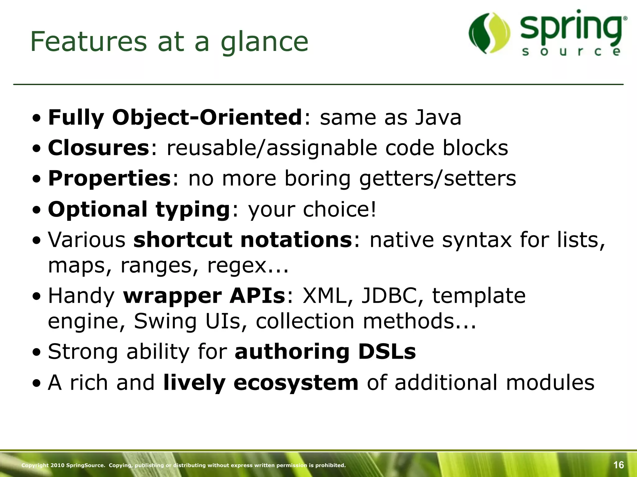 Features at a glance

   • Fully Object-Oriented: same as Java
   • Closures: reusable/assignable code blocks
   • Properties: no more boring getters/setters
   • Optional typing: your choice!
   • Various shortcut notations: native syntax for lists,
     maps, ranges, regex...
   • Handy wrapper APIs: XML, JDBC, template
     engine, Swing UIs, collection methods...
   • Strong ability for authoring DSLs
   • A rich and lively ecosystem of additional modules


Copyright 2010 SpringSource. Copying, publishing or distributing without express written permission is prohibited.   16
 