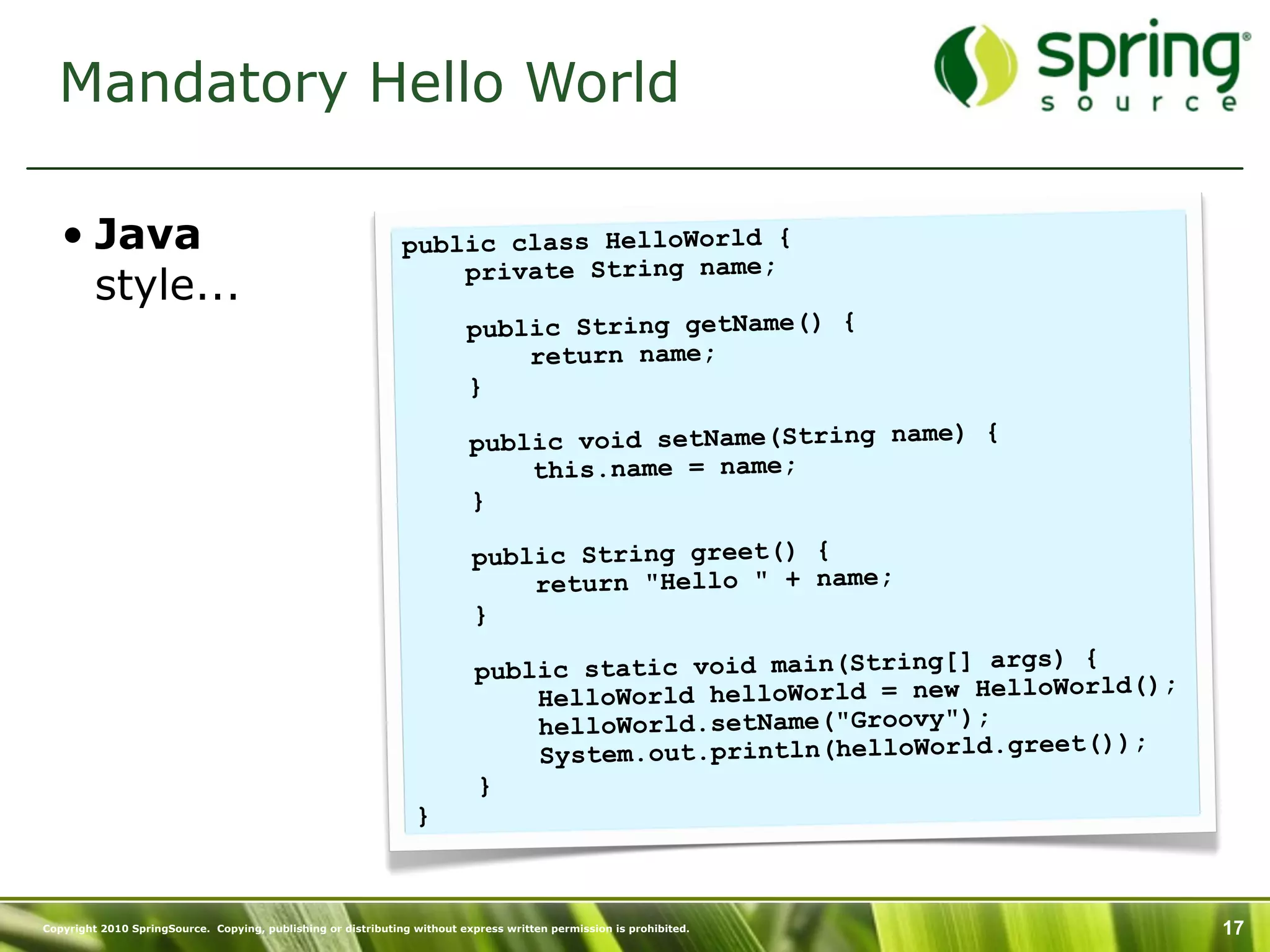 Mandatory Hello World

   • Java                                                      public class HelloWorld {
                                                                   private String name;
     style...
                                                                          public String getName() {
                                                                              return name;
                                                                          }

                                                                           public void setName(String name) {
                                                                               this.name = name;
                                                                           }

                                                                           public String greet() {
                                                                               return "Hello " + name;
                                                                           }
                                                                                                                  ) {
                                                                            public static void main(String[] args
                                                                                                                      ld();
                                                                                HelloWorld helloWorld = new HelloWor
                                                                                helloWorld.setName("Groovy");
                                                                                                                      ));
                                                                                System.out.println(helloWorld.greet(
                                                                            }
                                                                 }



Copyright 2010 SpringSource. Copying, publishing or distributing without express written permission is prohibited.            17
 