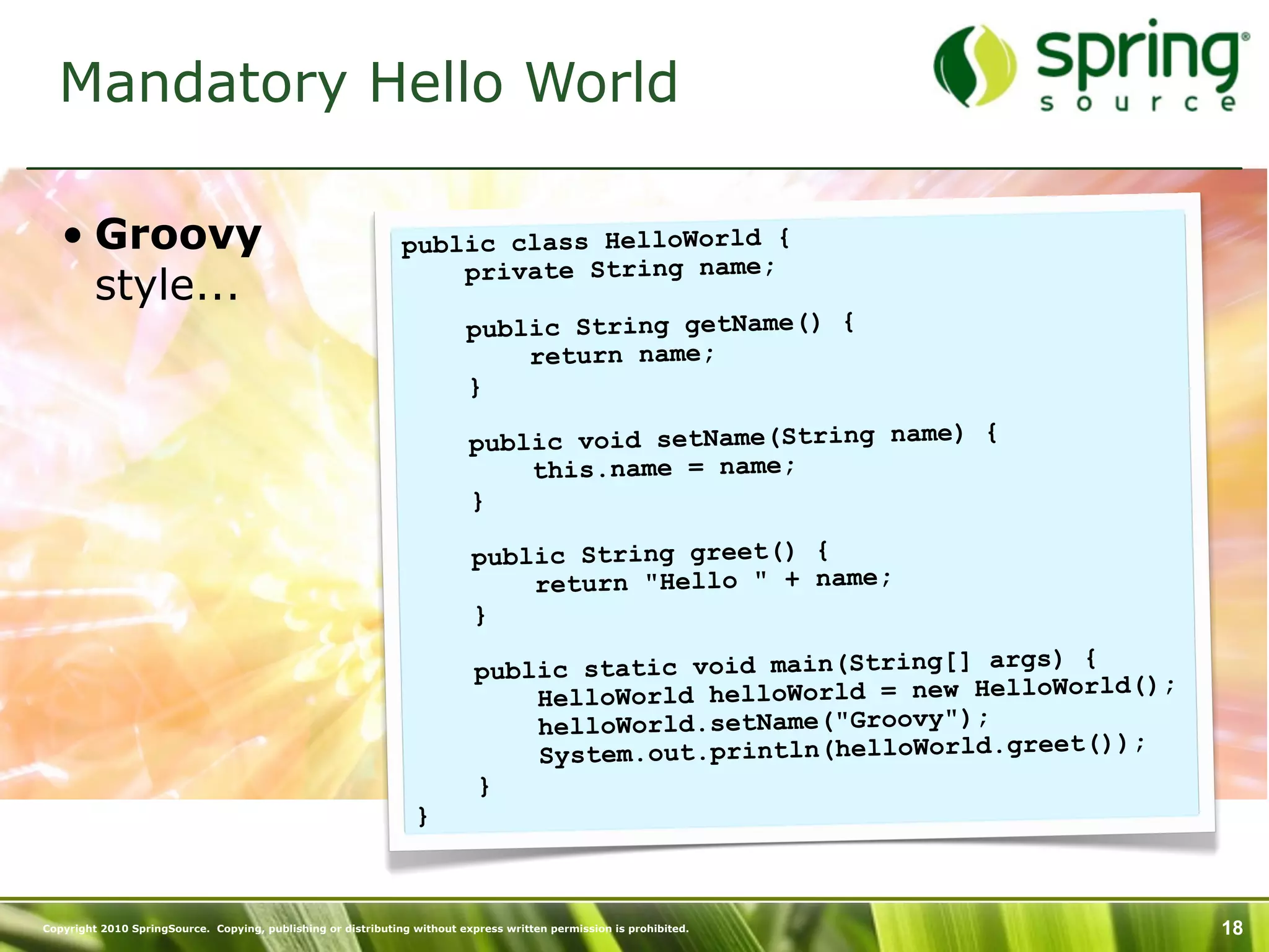 Mandatory Hello World

   • Groovy                                                    public class HelloWorld {
                                                                   private String name;
     style...
                                                                          public String getName() {
                                                                              return name;
                                                                          }

                                                                           public void setName(String name) {
                                                                               this.name = name;
                                                                           }

                                                                           public String greet() {
                                                                               return "Hello " + name;
                                                                           }
                                                                                                                  ) {
                                                                            public static void main(String[] args
                                                                                                                      ld();
                                                                                HelloWorld helloWorld = new HelloWor
                                                                                helloWorld.setName("Groovy");
                                                                                                                      ));
                                                                                System.out.println(helloWorld.greet(
                                                                            }
                                                                 }



Copyright 2010 SpringSource. Copying, publishing or distributing without express written permission is prohibited.            18
 