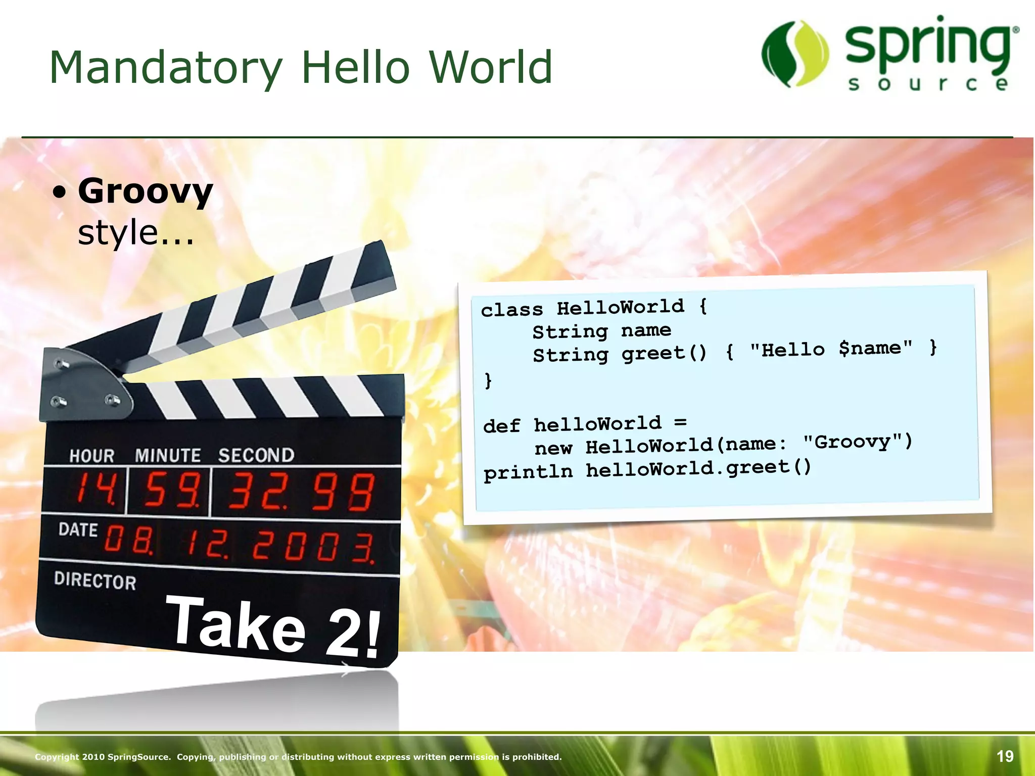 Mandatory Hello World

   • Groovy
     style...

                                                                                                class HelloWorld {
                                                                                                    String name
                                                                                                    String greet() { "Hello $name" }
                                                                                                }

                                                                                                def helloWorld =
                                                                                                    new HelloWorld(name: "Groovy")
                                                                                                println helloWorld.greet()




                           Take 2!
Copyright 2010 SpringSource. Copying, publishing or distributing without express written permission is prohibited.                     19
 