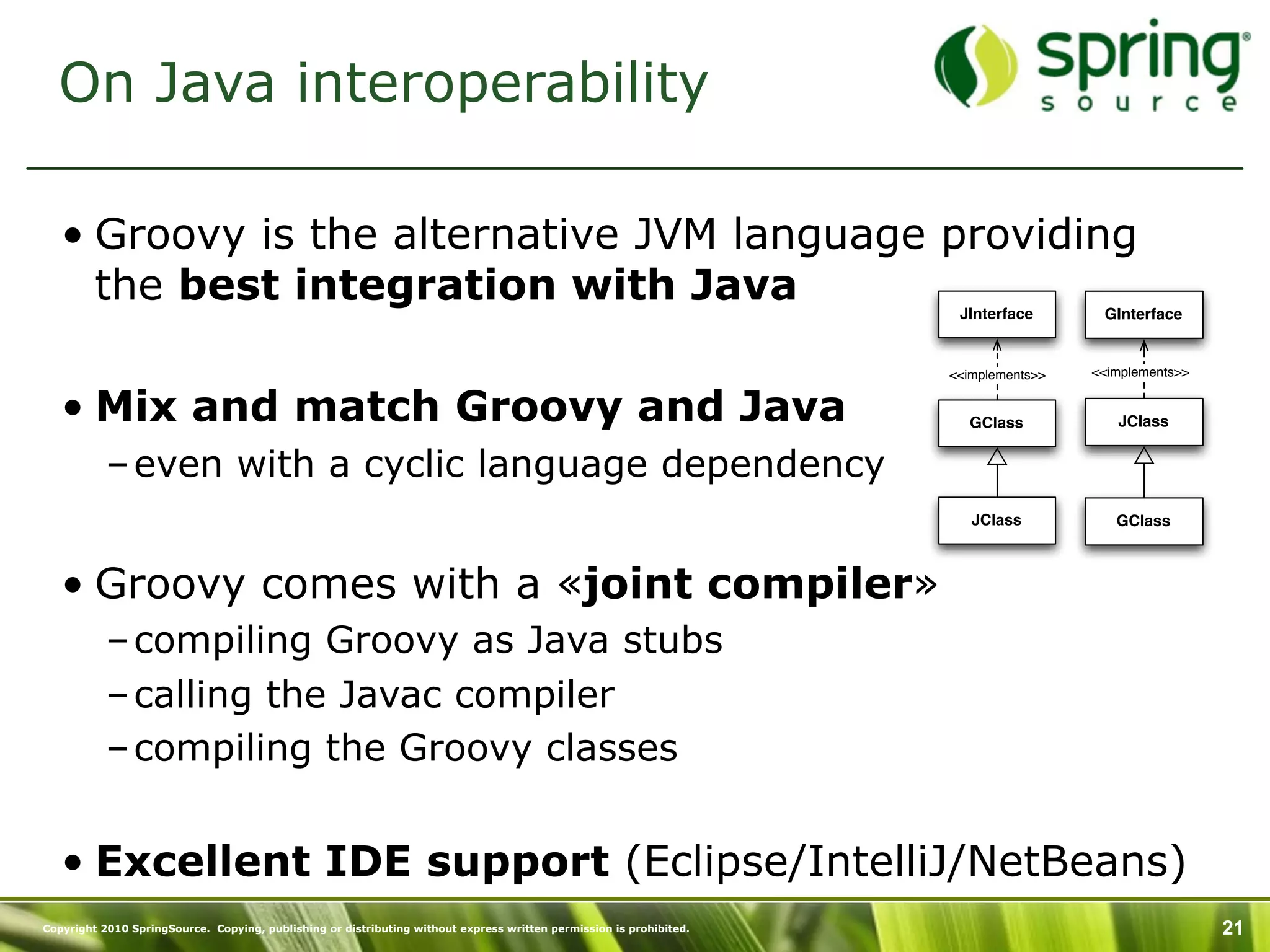 On Java interoperability

   • Groovy is the alternative JVM language providing
     the best integration with Java                                                                                   JInterface       GInterface


                                                                                                                     <<implements>>   <<implements>>


   • Mix and match Groovy and Java                                                                                     GClass            JClass


           – even with a cyclic language dependency
                                                                                                                        JClass           GClass



   • Groovy comes with a «joint compiler»
           – compiling Groovy as Java stubs
           – calling the Javac compiler
           – compiling the Groovy classes


   • Excellent IDE support (Eclipse/IntelliJ/NetBeans)
Copyright 2010 SpringSource. Copying, publishing or distributing without express written permission is prohibited.                                     21
 