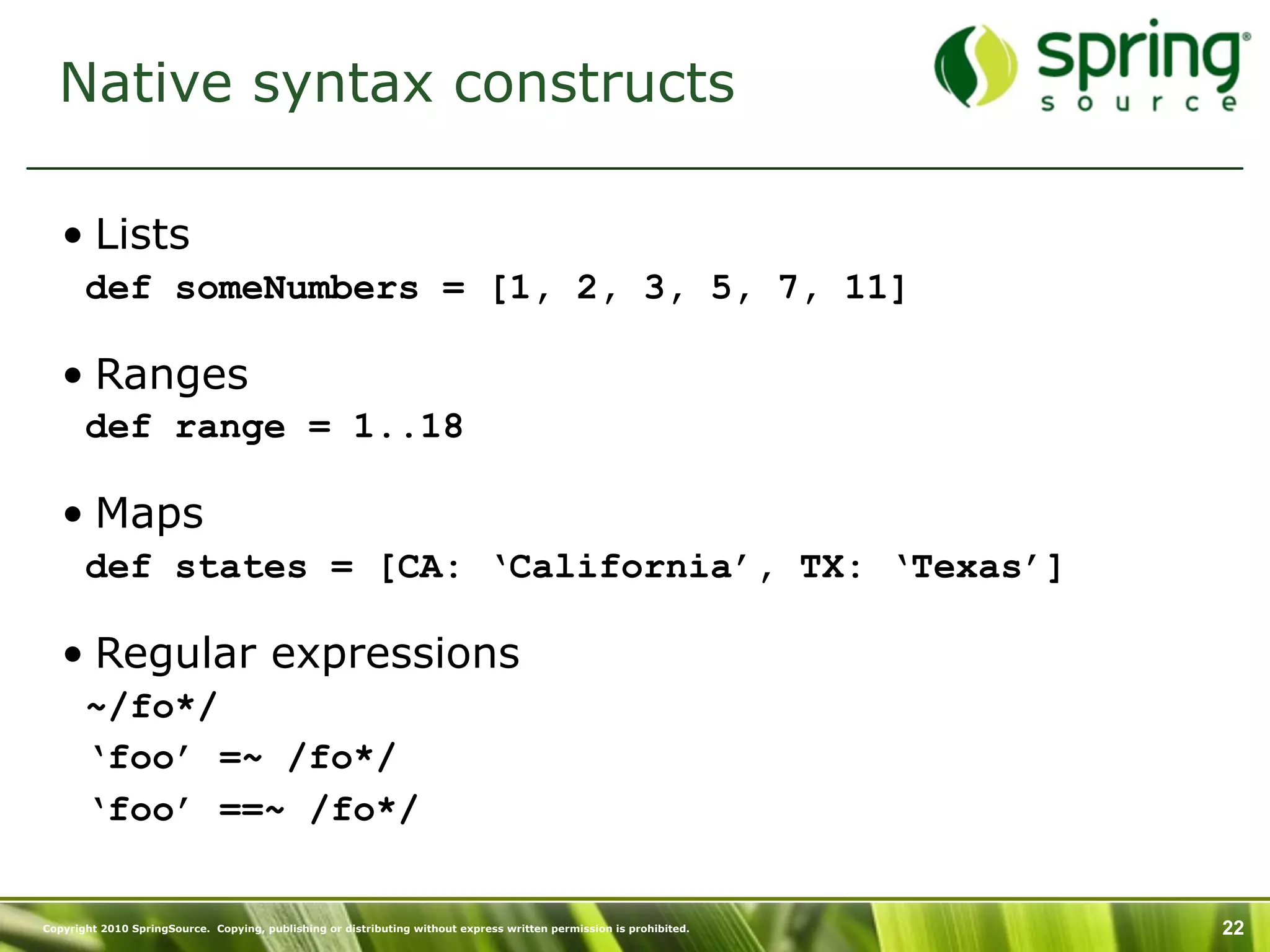 Native syntax constructs

   • Lists
       def someNumbers = [1, 2, 3, 5, 7, 11]

   • Ranges
       def range = 1..18

   • Maps
       def states = [CA: ‘California’, TX: ‘Texas’]

   • Regular expressions
       ~/fo*/
       ‘foo’ =~ /fo*/
       ‘foo’ ==~ /fo*/


Copyright 2010 SpringSource. Copying, publishing or distributing without express written permission is prohibited.   22
 