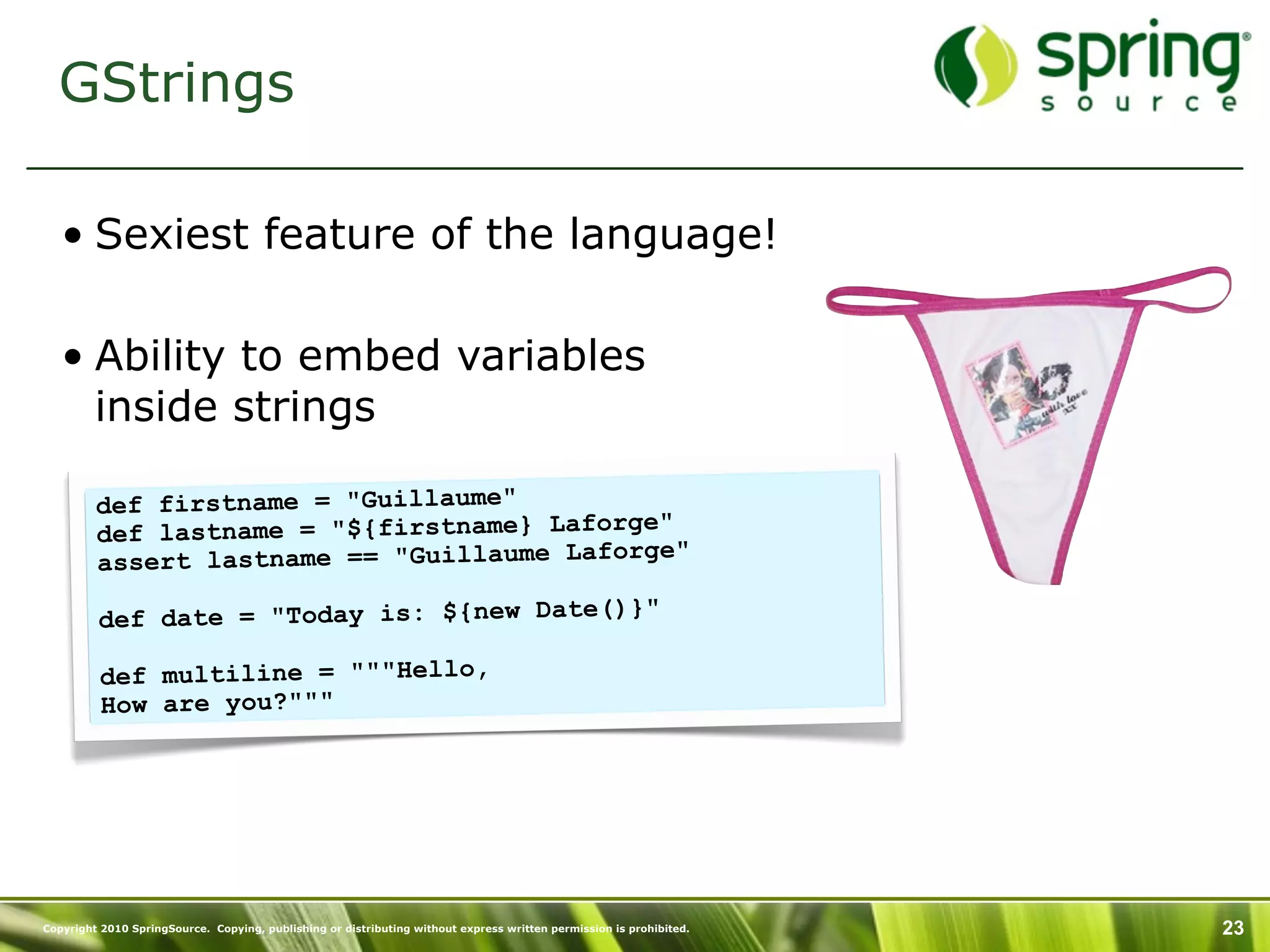 GStrings

   • Sexiest feature of the language!

   • Ability to embed variables
     inside strings

         def firstname = "Guillaume"
         def lastname = "${firstname} Laforge"
                                              e"
         assert lastname == "Guillaume Laforg

         def date = "Today is: ${new Date()}"

          def multiline = """Hello,
          How are you?"""




Copyright 2010 SpringSource. Copying, publishing or distributing without express written permission is prohibited.   23
 