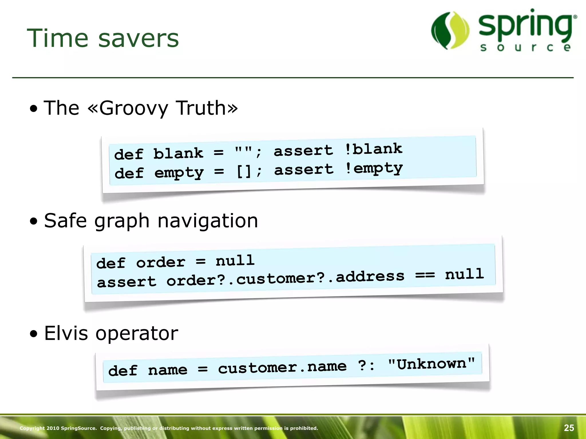 Time savers

   • The «Groovy Truth»

                                    def blank = ""; assert !blank
                                    def empty = []; assert !empty

   • Safe graph navigation

                             def order = null
                             assert order?.customer?.address == null


   • Elvis operator
                                 def na me = customer.name ?: "Unknown"


Copyright 2010 SpringSource. Copying, publishing or distributing without express written permission is prohibited.   25
 