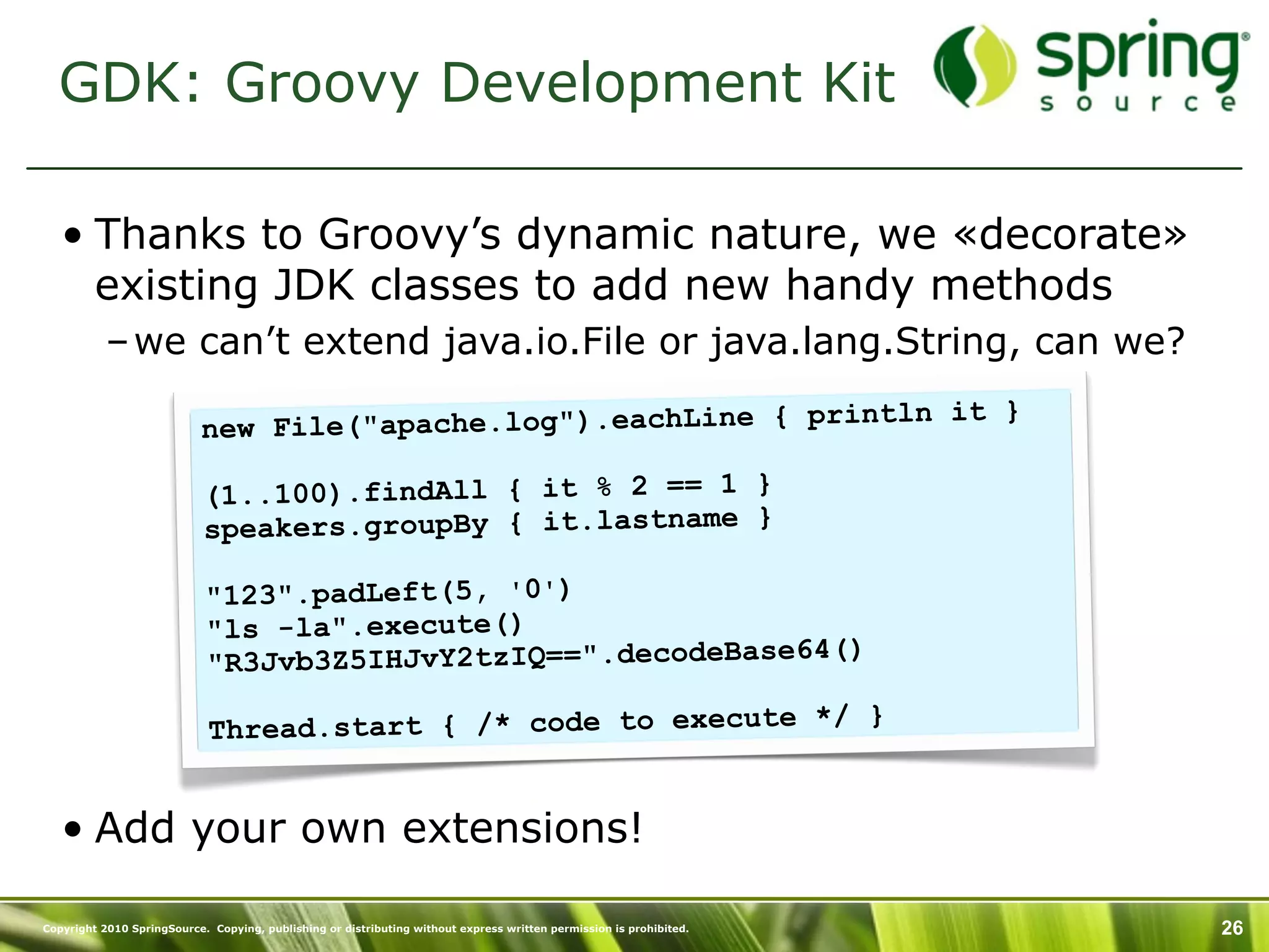 GDK: Groovy Development Kit

   • Thanks to Groovy’s dynamic nature, we «decorate»
     existing JDK classes to add new handy methods
           – we can’t extend java.io.File or java.lang.String, can we?
                                                                    n it }
                           new File("apache.log").eachLine { printl

                            (1..100).findAll { it % 2 == 1 }
                            speakers.groupBy { it.lastname }

                            "123".padLeft(5, '0')
                            "ls -la".execute()
                                                                 )
                            "R3Jvb3Z5IHJvY2tzIQ==".decodeBase64(

                             Th read.start { /* code to execute */ }


   • Add your own extensions!

Copyright 2010 SpringSource. Copying, publishing or distributing without express written permission is prohibited.   26
 