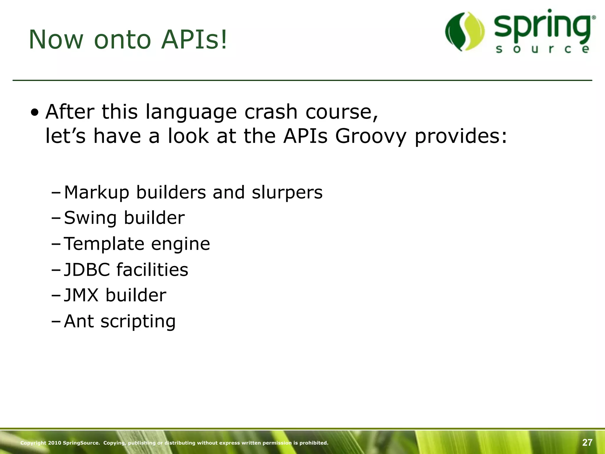 Now onto APIs!

   • After this language crash course,
     let’s have a look at the APIs Groovy provides:

           – Markup builders and slurpers
           – Swing builder
           – Template engine
           – JDBC facilities
           – JMX builder
           – Ant scripting




Copyright 2010 SpringSource. Copying, publishing or distributing without express written permission is prohibited.   27
 