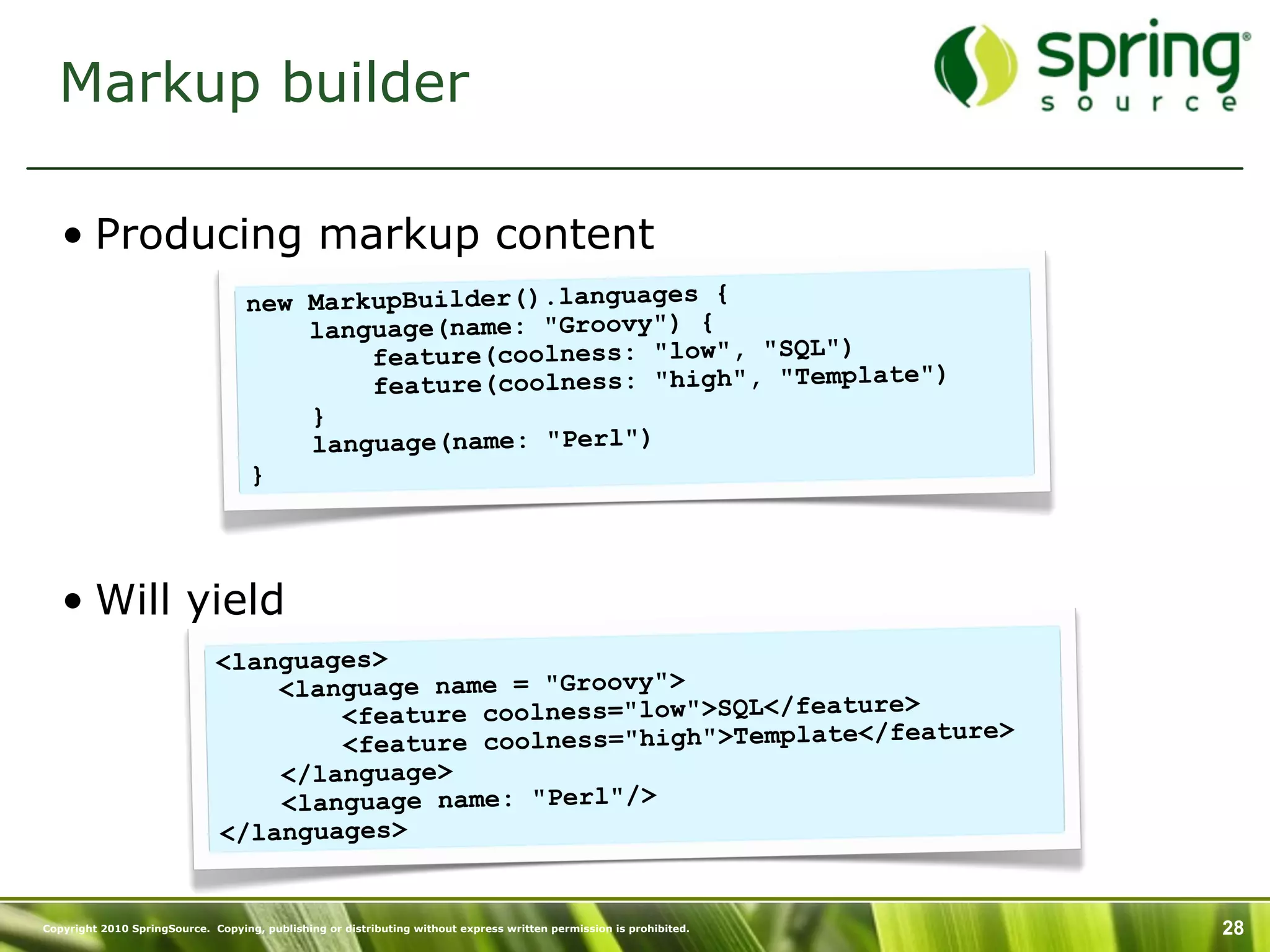 Markup builder

   • Producing markup content
                                   new MarkupBuilder().languages {
                                       language(name: "Groovy") {
                                           feature(coolness: "low", "SQL")
                                                                               )
                                           feature(coolness: "high", "Template"
                                       }
                                       language(name: "Perl")
                                   }




   • Will yield
                              <languages>
                                  <language name = "Groovy">
                                      <feature coolness="low">SQL</feature>
                                                                            ature>
                                      <feature coolness="high">Template</fe
                                  </language>
                                  <language name: "Perl"/>
                              </languages>


Copyright 2010 SpringSource. Copying, publishing or distributing without express written permission is prohibited.   28
 