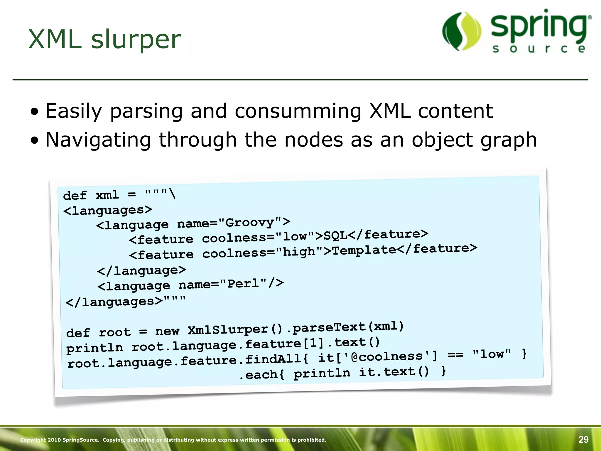 XML slurper

   • Easily parsing and consumming XML content
   • Navigating through the nodes as an object graph

               def xml = """
               <languages>
                   <language name="Groovy">
                       <feature coolness="low">SQL</feature>
                                                             ature>
                       <feature coolness="high">Template</fe
                   </language>
                   <language name="Perl"/>
               </languages>"""
                                                       (xml)
                 def root = new XmlSlurper().parseText
                                                      t()
                 println root.language.feature[1].tex
                                                                ] == "low" }
                 root.lan guage.feature.findAll{ it['@coolness'
                                       .each{ println it.text() }



Copyright 2010 SpringSource. Copying, publishing or distributing without express written permission is prohibited.   29
 