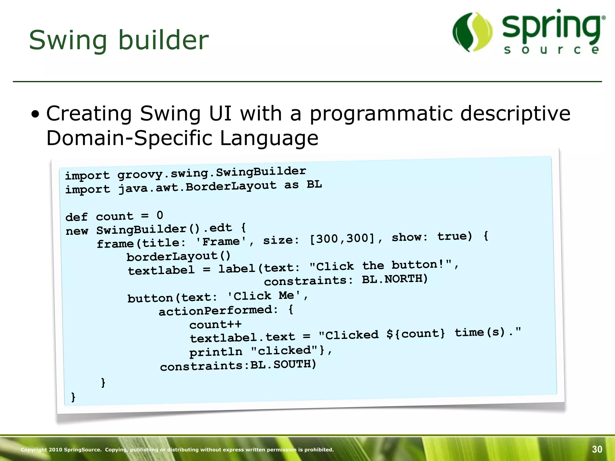 Swing builder

   • Creating Swing UI with a programmatic descriptive
     Domain-Specific Language
               import groovy.swing.SwingBuilder
               import java.awt.BorderLayout as BL

                def count = 0
                new SwingBuilder().edt {                       ow: true) {
                    fram e(title: 'Frame', size: [300,300], sh
                         borderLayout()
                                                               tton!",
                         textlabel = label(text: "Click the bu
                                           constraints: BL.NORTH)
                         button(text: 'Click Me',
                             actionPerformed: {
                                 count++
                                                                       me(s)."
                                 textlabel.text = "Clicked ${count} ti
                                 println "clicked"},
                             constraints:BL.SOUTH)
                     }
                 }



Copyright 2010 SpringSource. Copying, publishing or distributing without express written permission is prohibited.   30
 