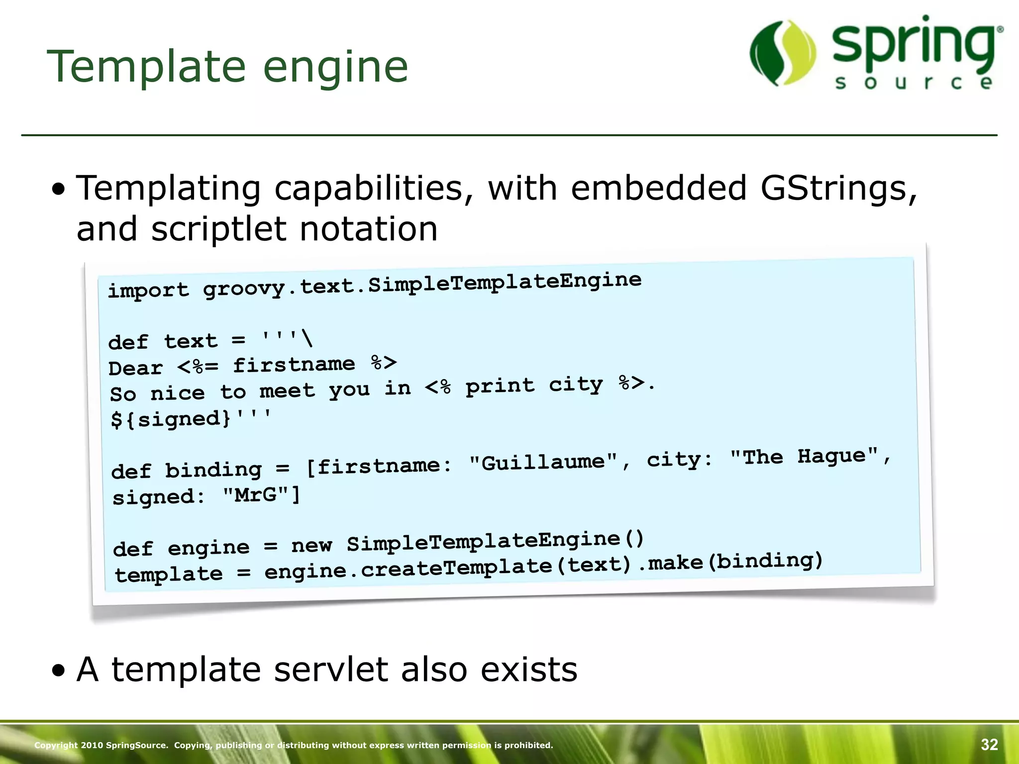 Template engine

   • Templating capabilities, with embedded GStrings,
     and scriptlet notation
                                                    ne
               import groovy.text.SimpleTemplateEngi

                def text = '''
                Dear <%= firstname %>
                                                     %>.
                So nice to meet you in <% print city
                ${signed}'''
                                                                       e",
                def binding = [fir stname: "Guillaume", city: "The Hagu
                signed: "MrG"]
                                                       ()
                 def engine = new SimpleTemplateEngine
                                                           ke(binding)
                 temp late = engine.createTemplate(text).ma



   • A template servlet also exists
Copyright 2010 SpringSource. Copying, publishing or distributing without express written permission is prohibited.   32
 