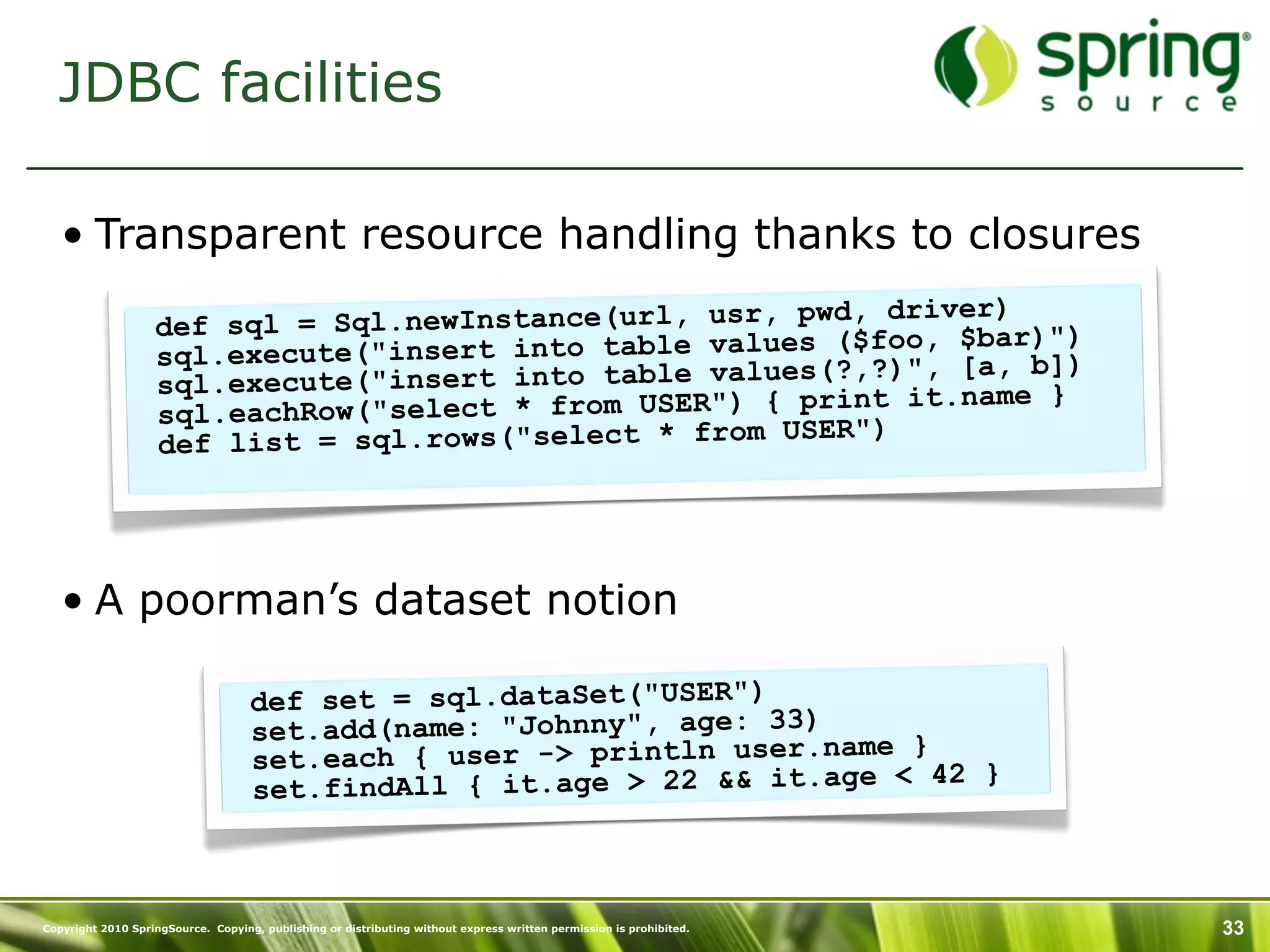 JDBC facilities

   • Transparent resource handling thanks to closures
                                                                   )
                   def sql =  Sql.newInstance(url, usr, pwd, driverar)")
                   sql.execut e("insert into table values ($foo, $b, b])
                                                               , [a
                   sql.ex ecute("insert into table values(?,?)" .name }
                                                              it
                   sql.ea chRow("select * from USER") { print
                                                         ER")
                   def list = sql.rows("select * from US




   • A poorman’s dataset notion

                                    def set = sql.dataSet("USER")
                                    set.add(name: "Johnny", age: 33) ame }
                                    set.each { user -> println user.n      42 }
                                    se t.findAll { it.age > 22 && it.age <



Copyright 2010 SpringSource. Copying, publishing or distributing without express written permission is prohibited.   33
 