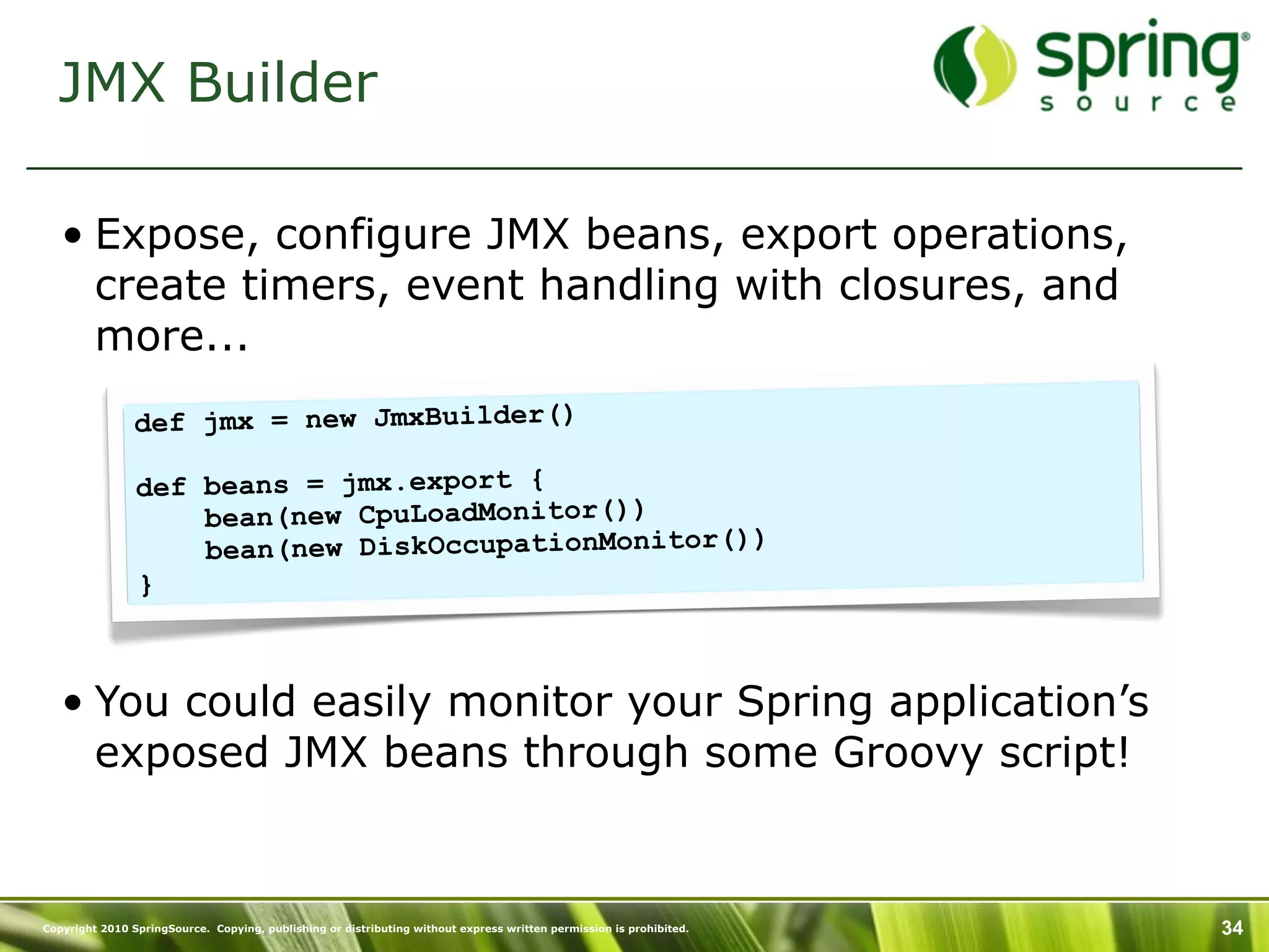 JMX Builder

   • Expose, configure JMX beans, export operations,
     create timers, event handling with closures, and
     more...
                def jmx = new JmxBuilder()

                def beans = jmx.export {
                    bean(new CpuLoadMonitor())
                    bean(new DiskOccupationMonitor())
                }



   • You could easily monitor your Spring application’s
     exposed JMX beans through some Groovy script!


Copyright 2010 SpringSource. Copying, publishing or distributing without express written permission is prohibited.   34
 