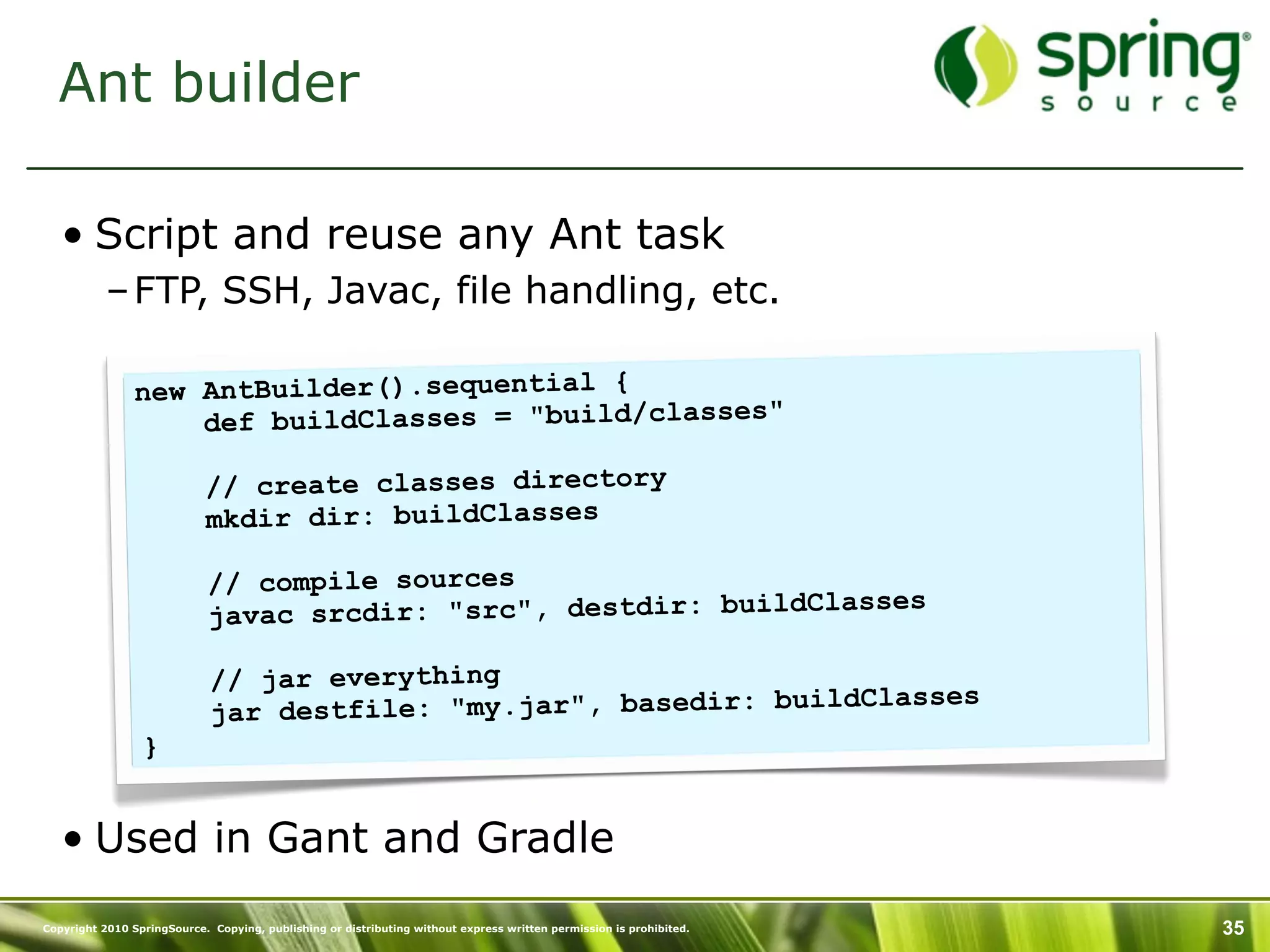 Ant builder

   • Script and reuse any Ant task
           – FTP, SSH, Javac, file handling, etc.

                new AntBuilder().sequential {
                    def buildClasses = "build/classes"

                            // create classes directory
                            mkdir dir: buildClasses

                             // compile sources
                                                                 lasses
                             javac srcdir: "src", destdir: buildC

                             // jar everything
                                                                  dClasses
                             jar destfile: "my.jar", basedir: buil
                 }


   • Used in Gant and Gradle
Copyright 2010 SpringSource. Copying, publishing or distributing without express written permission is prohibited.   35
 