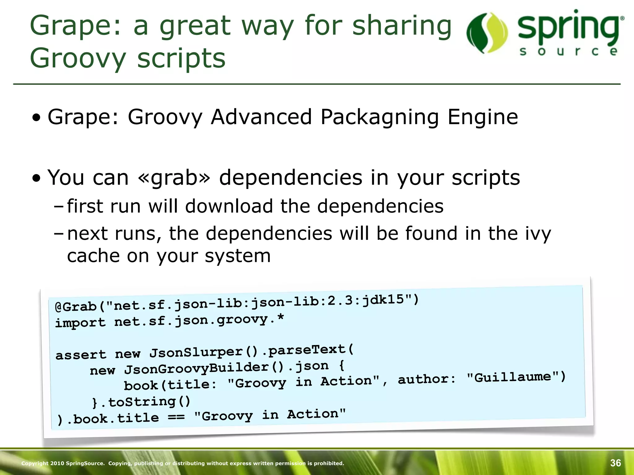 Grape: a great way for sharing
  Groovy scripts

   • Grape: Groovy Advanced Packagning Engine

   • You can «grab» dependencies in your scripts
           – first run will download the dependencies
           – next runs, the dependencies will be found in the ivy
             cache on your system

                                               jdk15")
           @Grab("net.sf.json-lib:json-lib:2.3:
           import net.sf.json.groovy.*

           assert new JsonSlurper().parseText(
               new JsonGroovyBuilder().json {                     aume")
                   book(title : "Groovy in Action", author: "Guill
               }.toString()
           ).book.title == "Groovy in Action"

Copyright 2010 SpringSource. Copying, publishing or distributing without express written permission is prohibited.   36
 