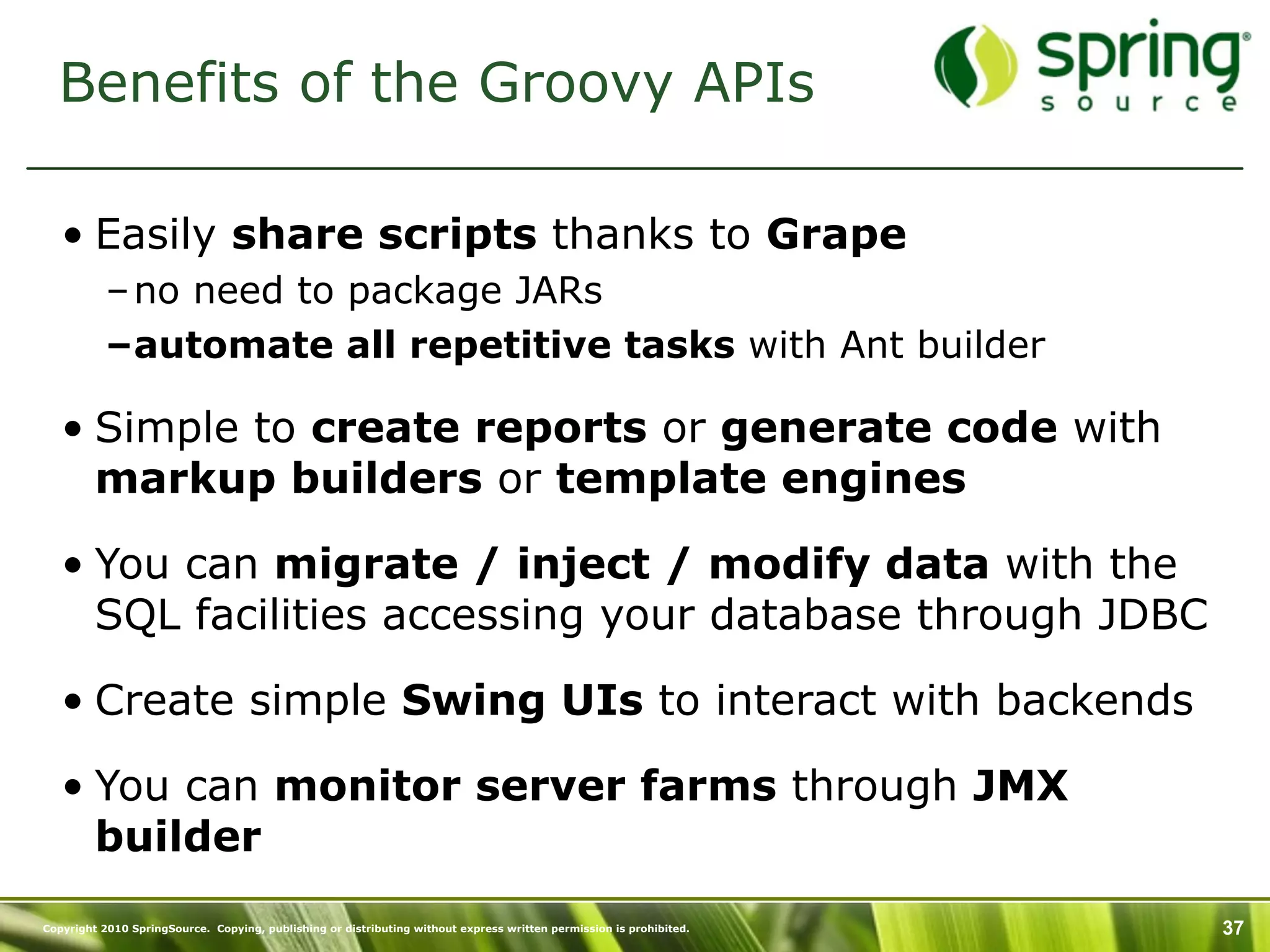 Benefits of the Groovy APIs

   • Easily share scripts thanks to Grape
           – no need to package JARs
           –automate all repetitive tasks with Ant builder

   • Simple to create reports or generate code with
     markup builders or template engines

   • You can migrate / inject / modify data with the
     SQL facilities accessing your database through JDBC

   • Create simple Swing UIs to interact with backends

   • You can monitor server farms through JMX
     builder
Copyright 2010 SpringSource. Copying, publishing or distributing without express written permission is prohibited.   37
 