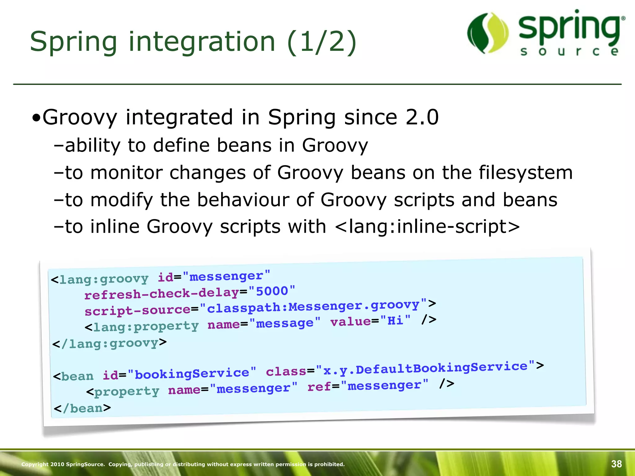 Spring integration (1/2)

   •Groovy integrated in Spring since 2.0
           –ability to define beans in Groovy
           –to monitor changes of Groovy beans on the filesystem
           –to modify the behaviour of Groovy scripts and beans
           –to inline Groovy scripts with <lang:inline-script>

          <lang:groovy id="messenger"
              refresh-check-delay="5000"
                                                   roovy">
              script-source="classpath:Messenger.g
                                                   "Hi" />
              <lang:property name="message" value=
          </lang:groovy>
                                                         BookingService">
           <bean id ="bookingService" class="x.y.Default
                                                     nger" />
               <property name="messenger" ref="messe
           </bean>


Copyright 2010 SpringSource. Copying, publishing or distributing without express written permission is prohibited.   38
 