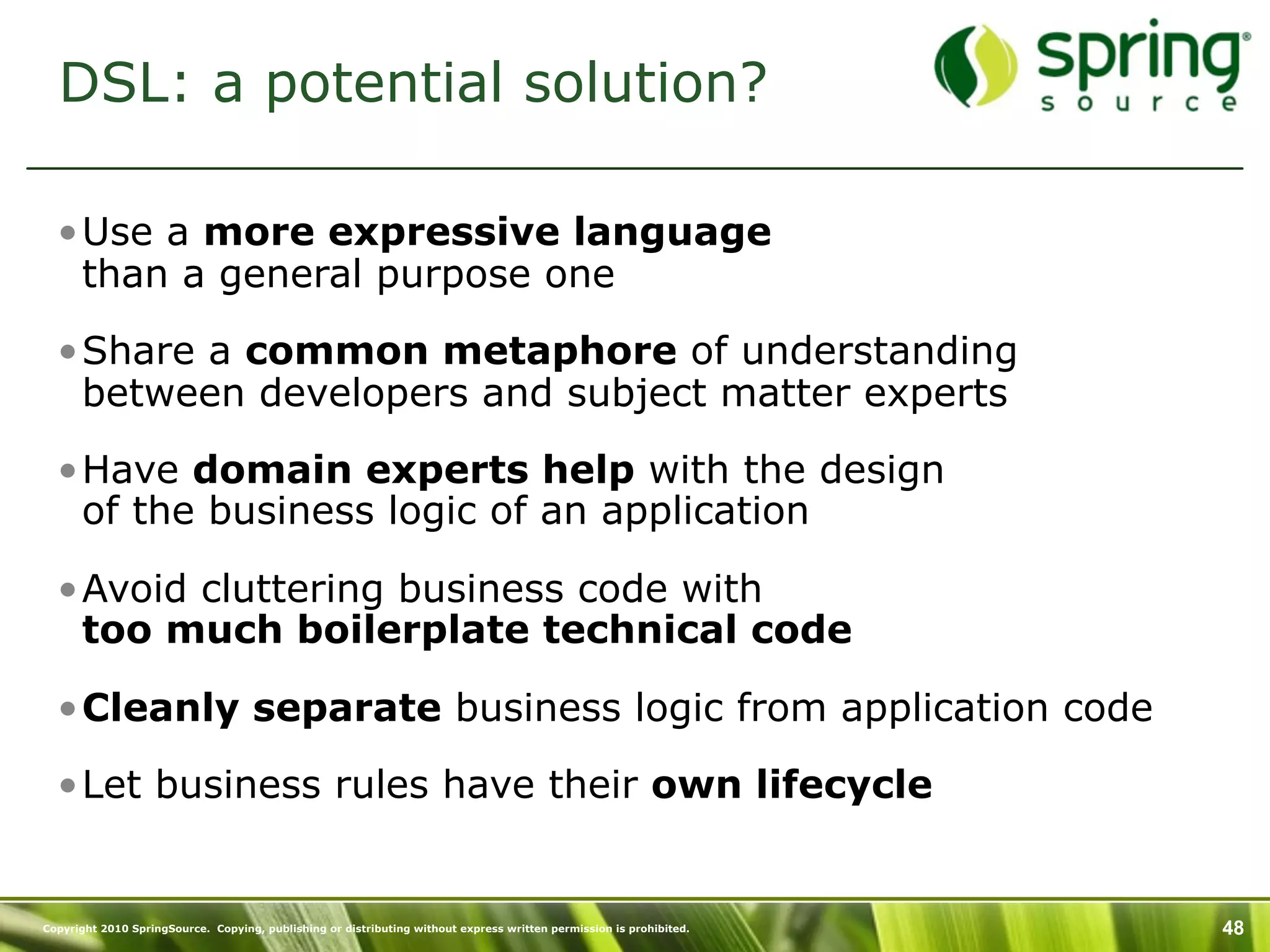 DSL: a potential solution?

  •Use a more expressive language
   than a general purpose one

  •Share a common metaphore of understanding
   between developers and subject matter experts

  •Have domain experts help with the design
   of the business logic of an application

  •Avoid cluttering business code with
   too much boilerplate technical code

  •Cleanly separate business logic from application code

  •Let business rules have their own lifecycle


Copyright 2010 SpringSource. Copying, publishing or distributing without express written permission is prohibited.   48
 