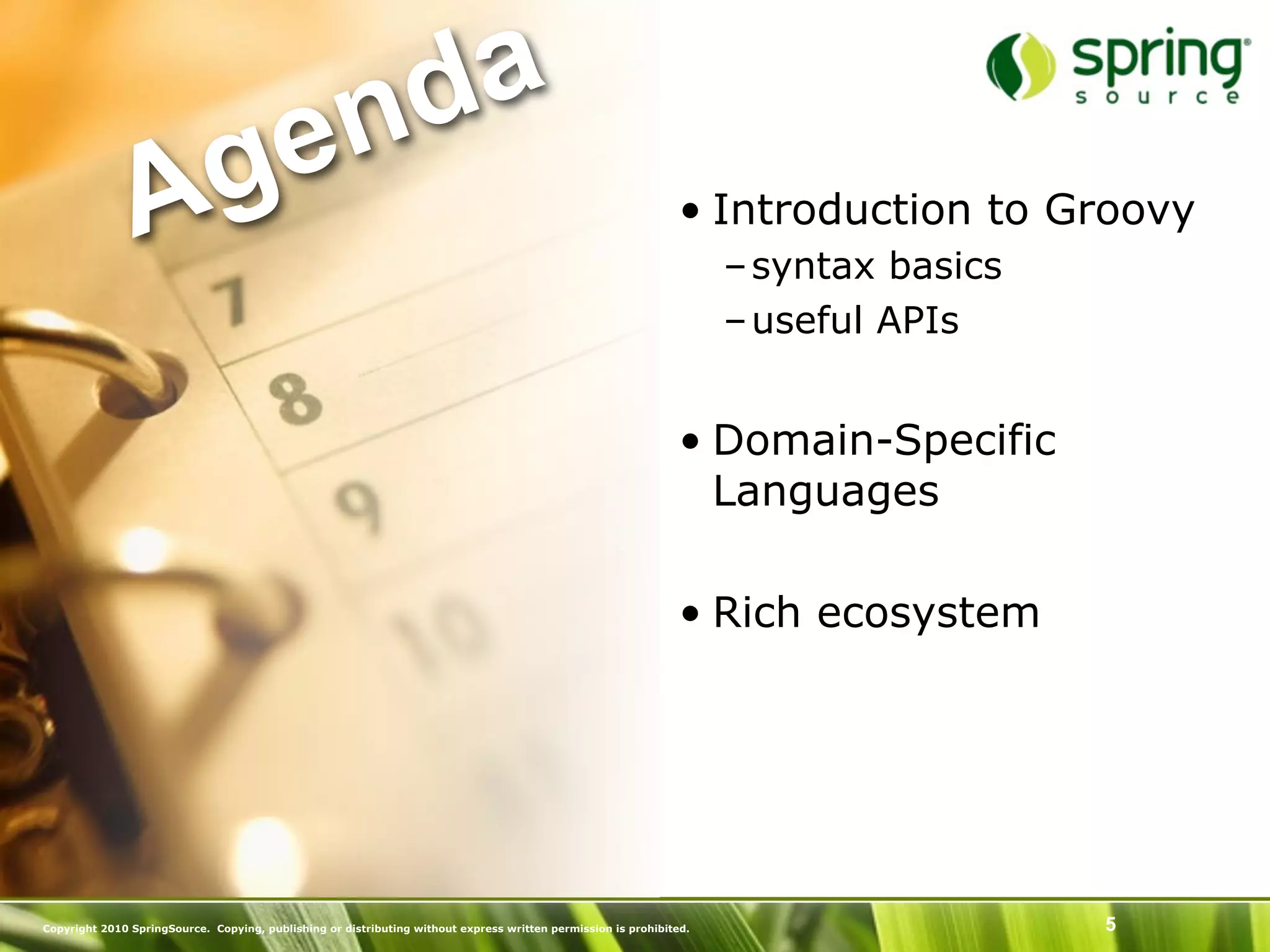 nd a
               Ag e                                                                                             • Introduction to Groovy
                                                                                                                     – syntax basics
                                                                                                                     – useful APIs


                                                                                                                • Domain-Specific
                                                                                                                  Languages

                                                                                                                • Rich ecosystem




Copyright 2010 SpringSource. Copying, publishing or distributing without express written permission is prohibited.                     5
 