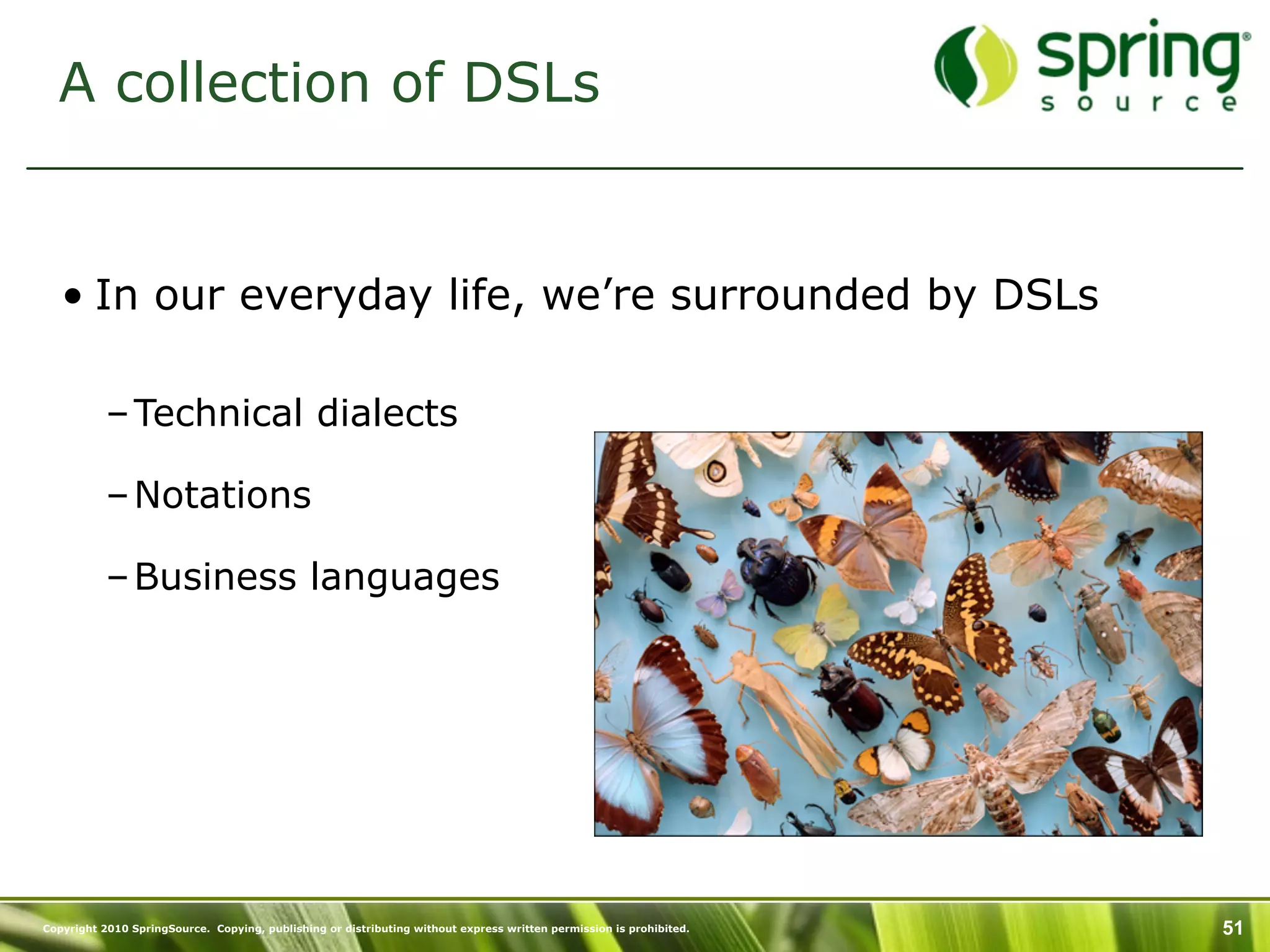 A collection of DSLs


   • In our everyday life, we’re surrounded by DSLs

           – Technical dialects

           – Notations

           – Business languages




Copyright 2010 SpringSource. Copying, publishing or distributing without express written permission is prohibited.   51
 