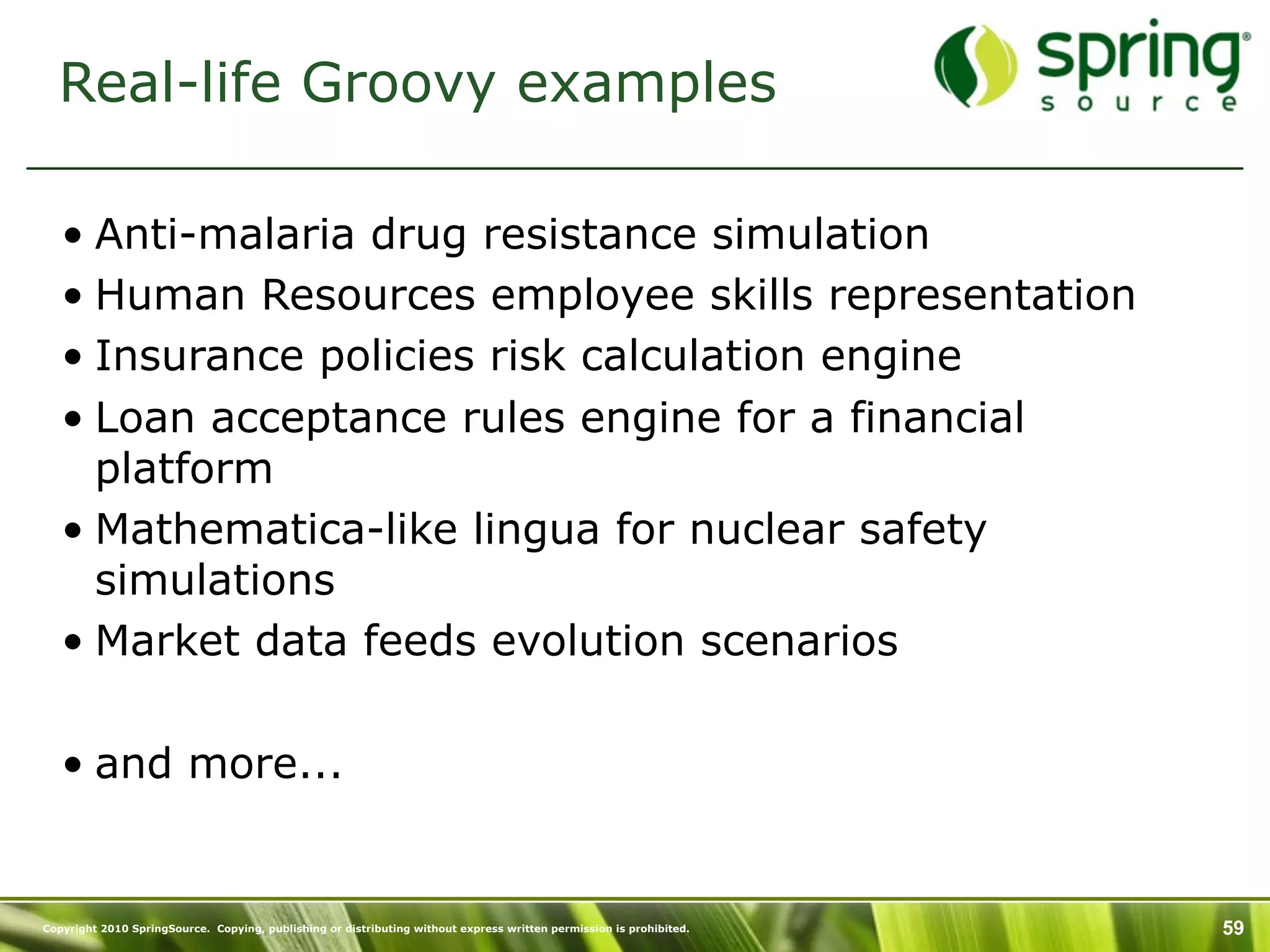 Real-life Groovy examples

   • Anti-malaria drug resistance simulation
   • Human Resources employee skills representation
   • Insurance policies risk calculation engine
   • Loan acceptance rules engine for a financial
     platform
   • Mathematica-like lingua for nuclear safety
     simulations
   • Market data feeds evolution scenarios

   • and more...


Copyright 2010 SpringSource. Copying, publishing or distributing without express written permission is prohibited.   59
 