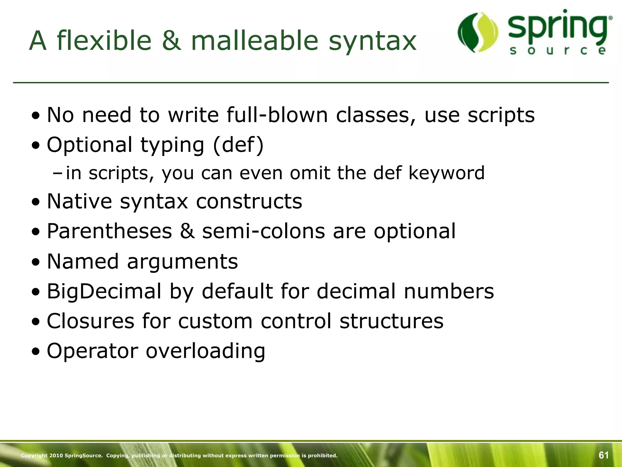 A flexible & malleable syntax

   • No need to write full-blown classes, use scripts
   • Optional typing (def)
           – in scripts, you can even omit the def keyword
   • Native syntax constructs
   • Parentheses & semi-colons are optional
   • Named arguments
   • BigDecimal by default for decimal numbers
   • Closures for custom control structures
   • Operator overloading



Copyright 2010 SpringSource. Copying, publishing or distributing without express written permission is prohibited.   61
 