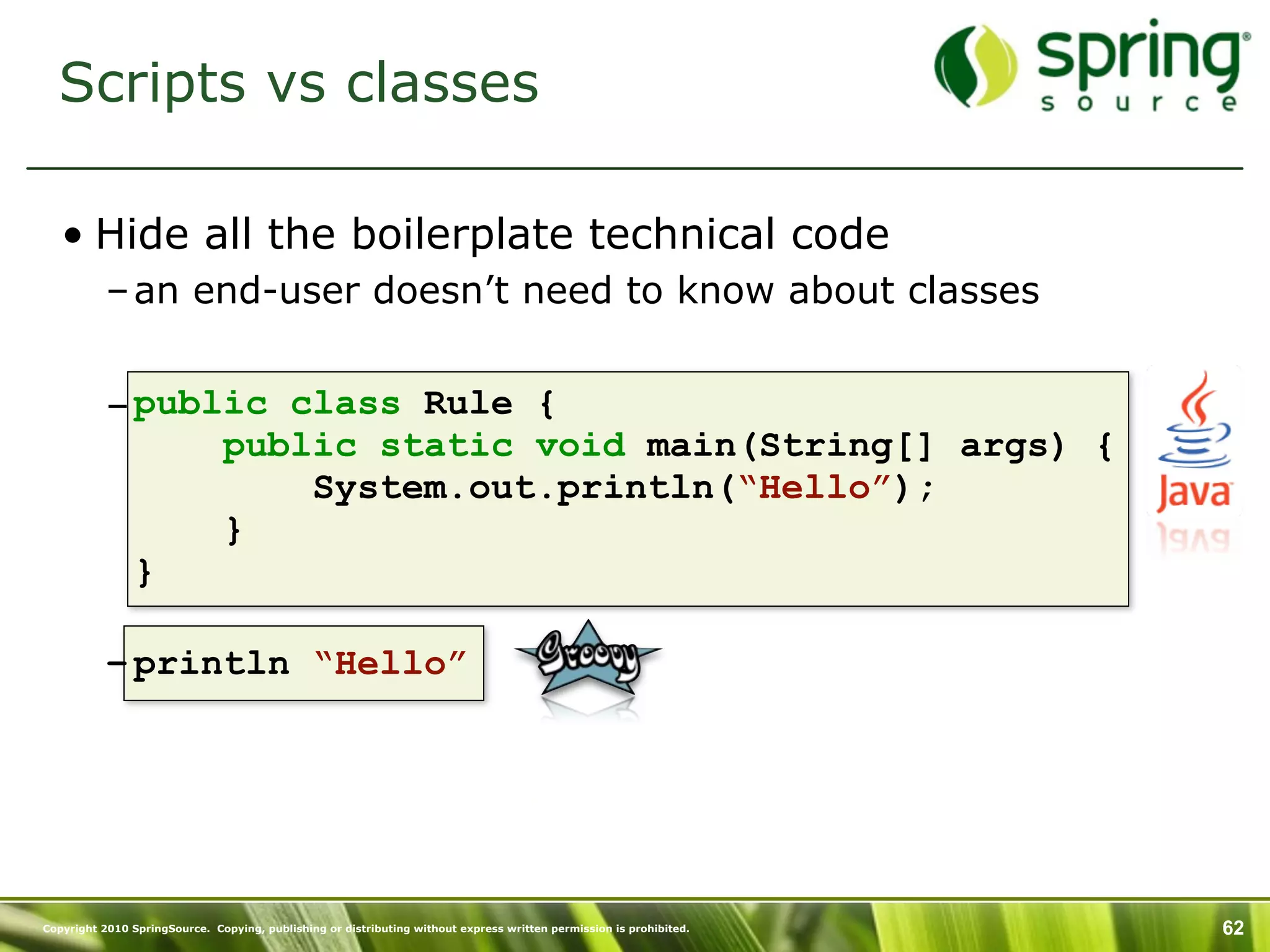 Scripts vs classes

   • Hide all the boilerplate technical code
           – an end-user doesn’t need to know about classes


           – public class Rule {
                 public static void main(String[] args) {
                     System.out.println(“Hello”);
                 }
             }

           – println “Hello”




Copyright 2010 SpringSource. Copying, publishing or distributing without express written permission is prohibited.   62
 