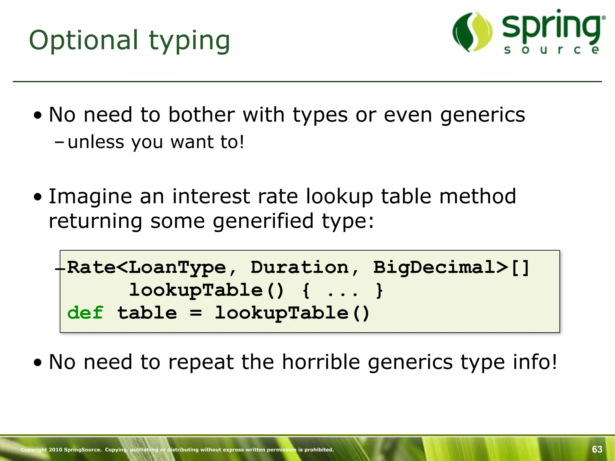 Optional typing

    • No need to bother with types or even generics
           – unless you want to!


    • Imagine an interest rate lookup table method
      returning some generified type:

           –Rate<LoanType, Duration, BigDecimal>[]
                 lookupTable() { ... }
            def table = lookupTable()

    • No need to repeat the horrible generics type info!



Copyright 2010 SpringSource. Copying, publishing or distributing without express written permission is prohibited.   63
 