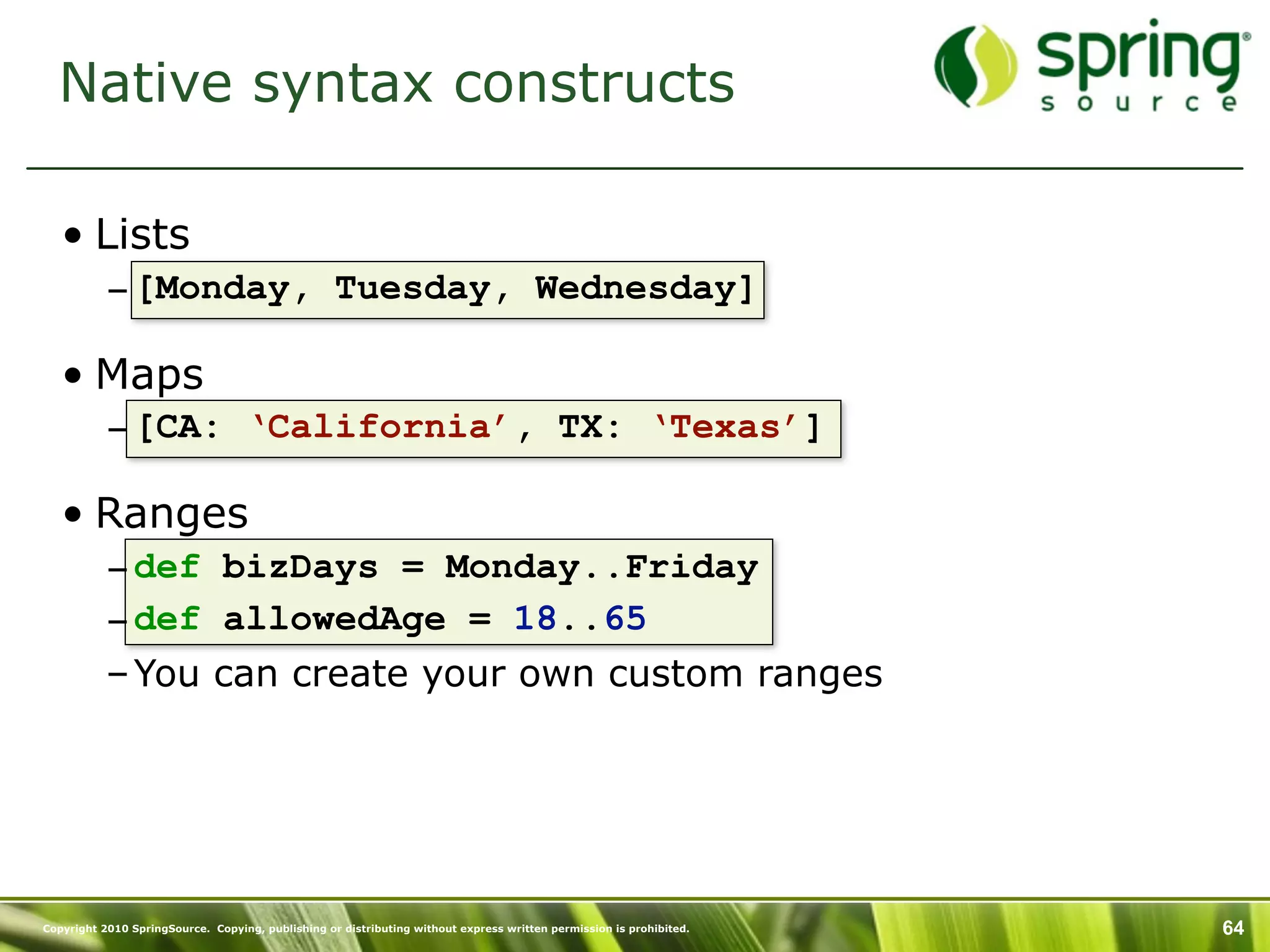 Native syntax constructs

   • Lists
           – [Monday, Tuesday, Wednesday]

   • Maps
           – [CA: ‘California’, TX: ‘Texas’]

   • Ranges
           – def bizDays = Monday..Friday
           – def allowedAge = 18..65
           – You can create your own custom ranges




Copyright 2010 SpringSource. Copying, publishing or distributing without express written permission is prohibited.   64
 