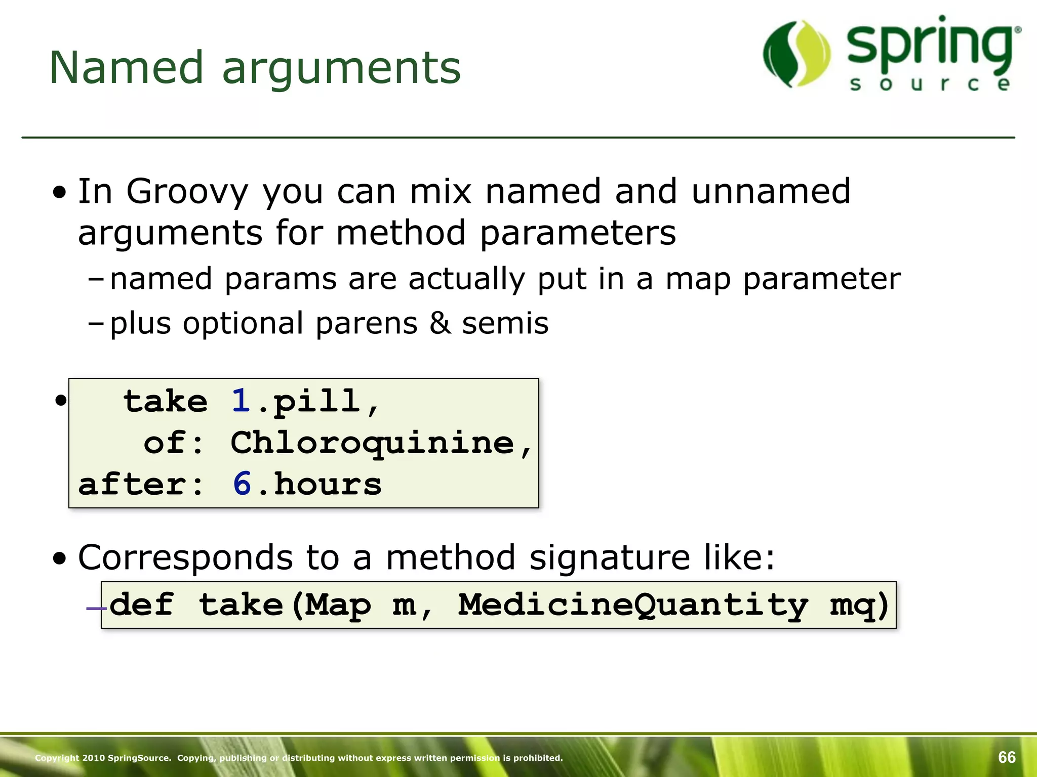 Named arguments

   • In Groovy you can mix named and unnamed
     arguments for method parameters
           – named params are actually put in a map parameter
           – plus optional parens & semis

   •       take 1.pill,
            of: Chloroquinine,
         after: 6.hours

   • Corresponds to a method signature like:
           – def take(Map m, MedicineQuantity mq)


Copyright 2010 SpringSource. Copying, publishing or distributing without express written permission is prohibited.   66
 