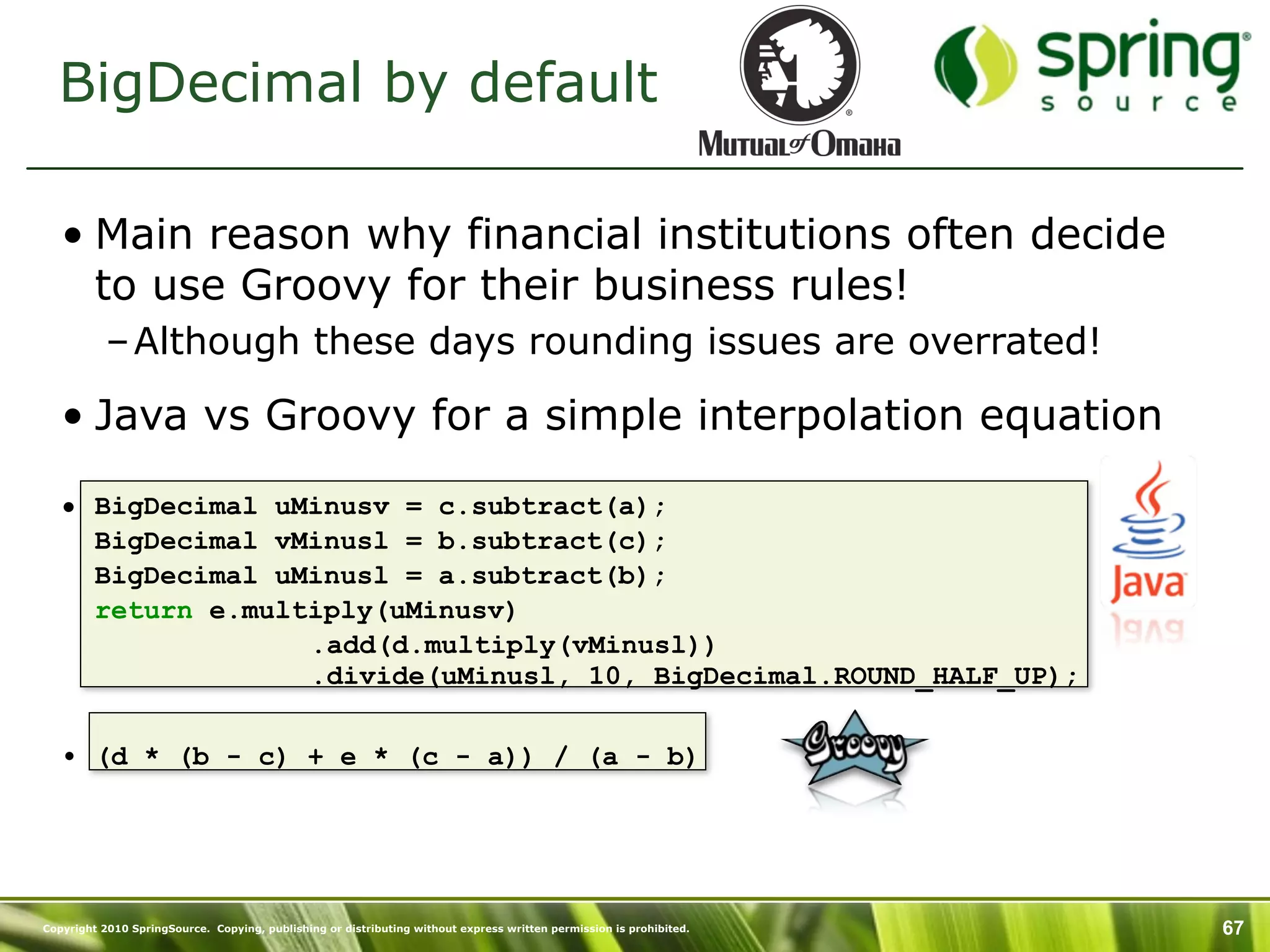 BigDecimal by default

   • Main reason why financial institutions often decide
     to use Groovy for their business rules!
           – Although these days rounding issues are overrated!

   • Java vs Groovy for a simple interpolation equation

   • BigDecimal uMinusv = c.subtract(a);
     BigDecimal vMinusl = b.subtract(c);
     BigDecimal uMinusl = a.subtract(b);
     return e.multiply(uMinusv)
                  .add(d.multiply(vMinusl))
                  .divide(uMinusl, 10, BigDecimal.ROUND_HALF_UP);

   • (d * (b - c) + e * (c - a)) / (a - b)




Copyright 2010 SpringSource. Copying, publishing or distributing without express written permission is prohibited.   67
 