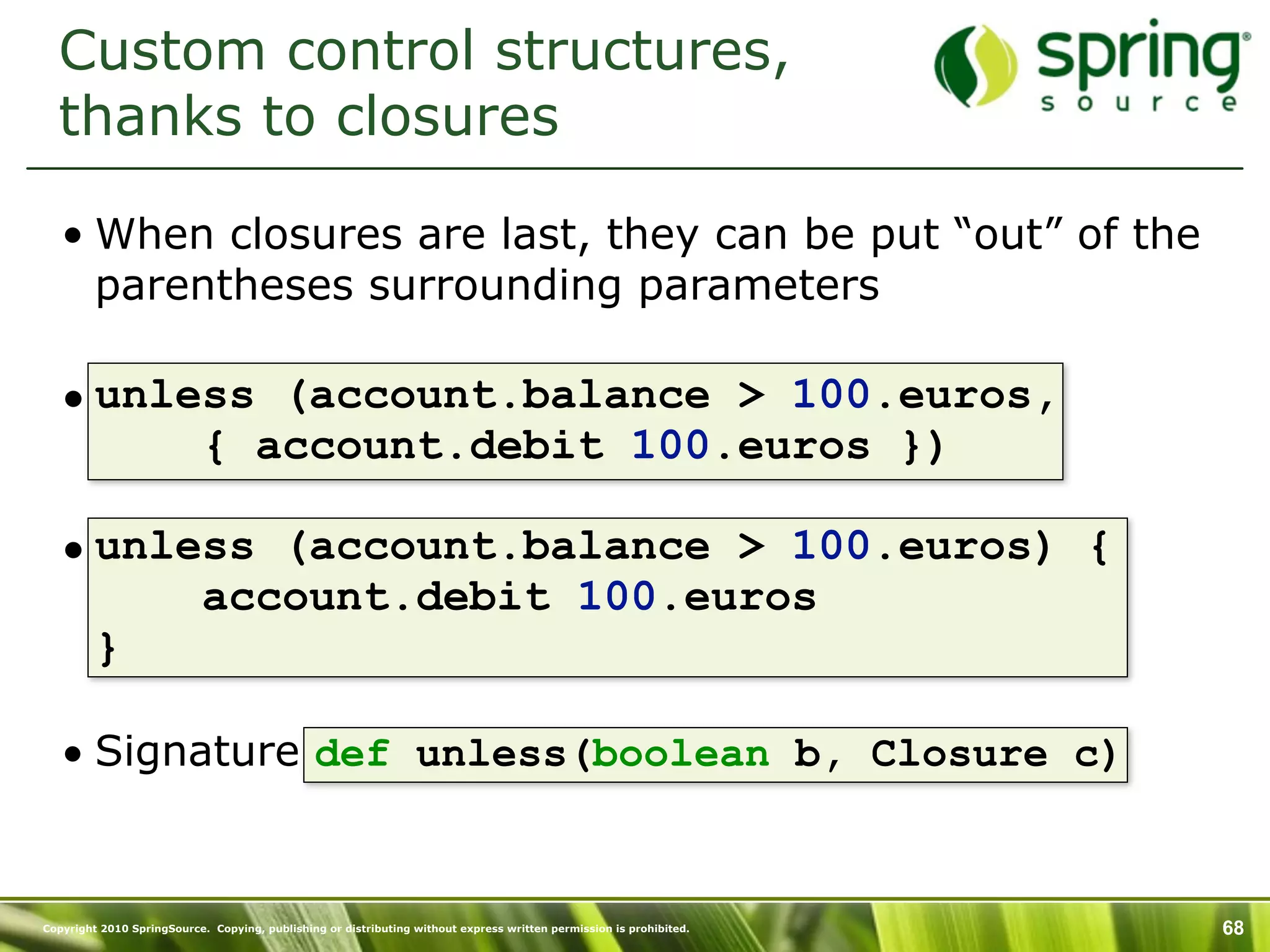 Custom control structures,
  thanks to closures

   • When closures are last, they can be put “out” of the
     parentheses surrounding parameters

   • unless (account.balance > 100.euros,
         { account.debit 100.euros })

   • unless (account.balance > 100.euros) {
         account.debit 100.euros
     }

   • Signature def unless(boolean b, Closure c)


Copyright 2010 SpringSource. Copying, publishing or distributing without express written permission is prohibited.   68
 