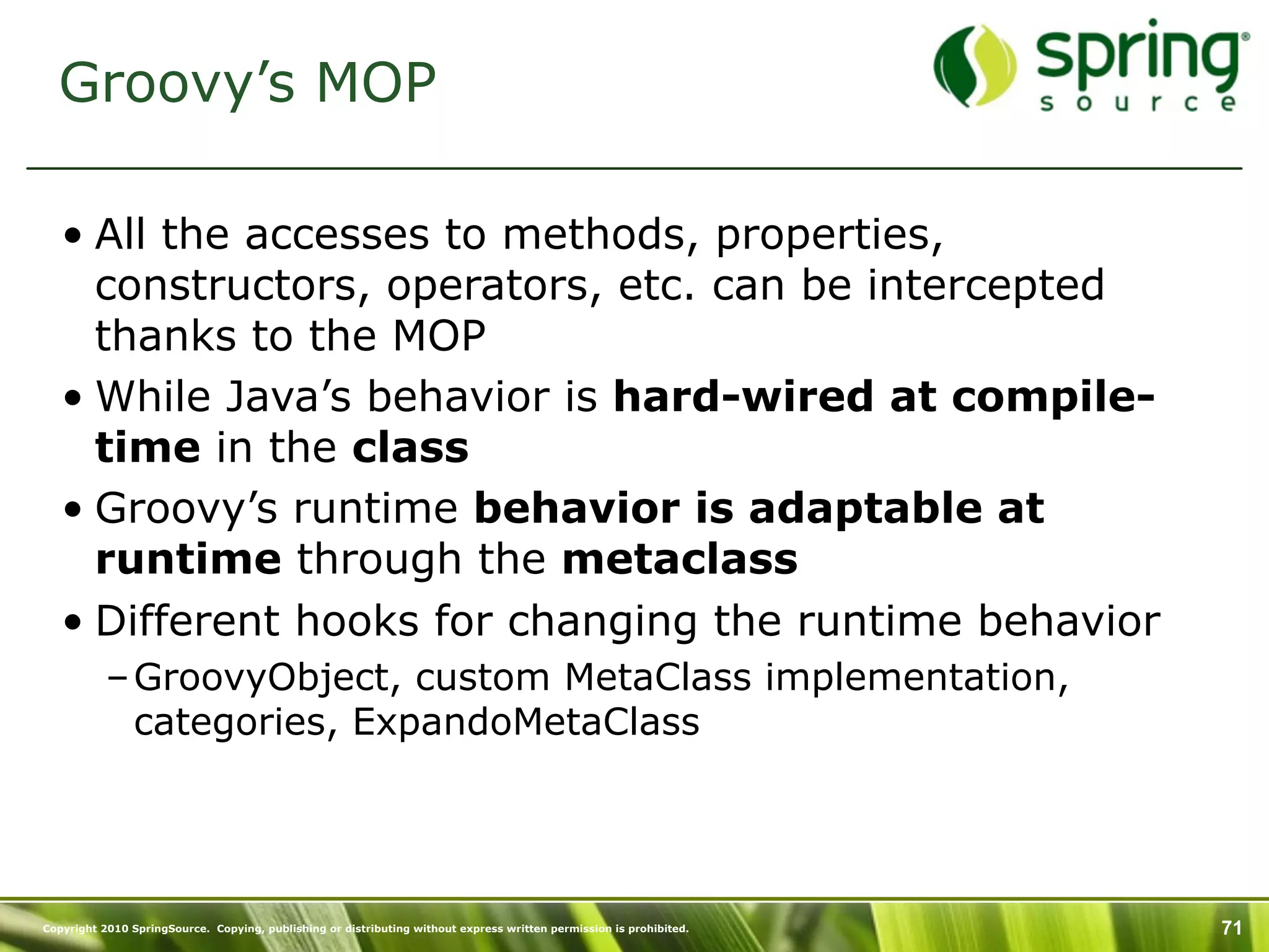 Groovy’s MOP

   • All the accesses to methods, properties,
     constructors, operators, etc. can be intercepted
     thanks to the MOP
   • While Java’s behavior is hard-wired at compile-
     time in the class
   • Groovy’s runtime behavior is adaptable at
     runtime through the metaclass
   • Different hooks for changing the runtime behavior
           – GroovyObject, custom MetaClass implementation,
             categories, ExpandoMetaClass




Copyright 2010 SpringSource. Copying, publishing or distributing without express written permission is prohibited.   71
 