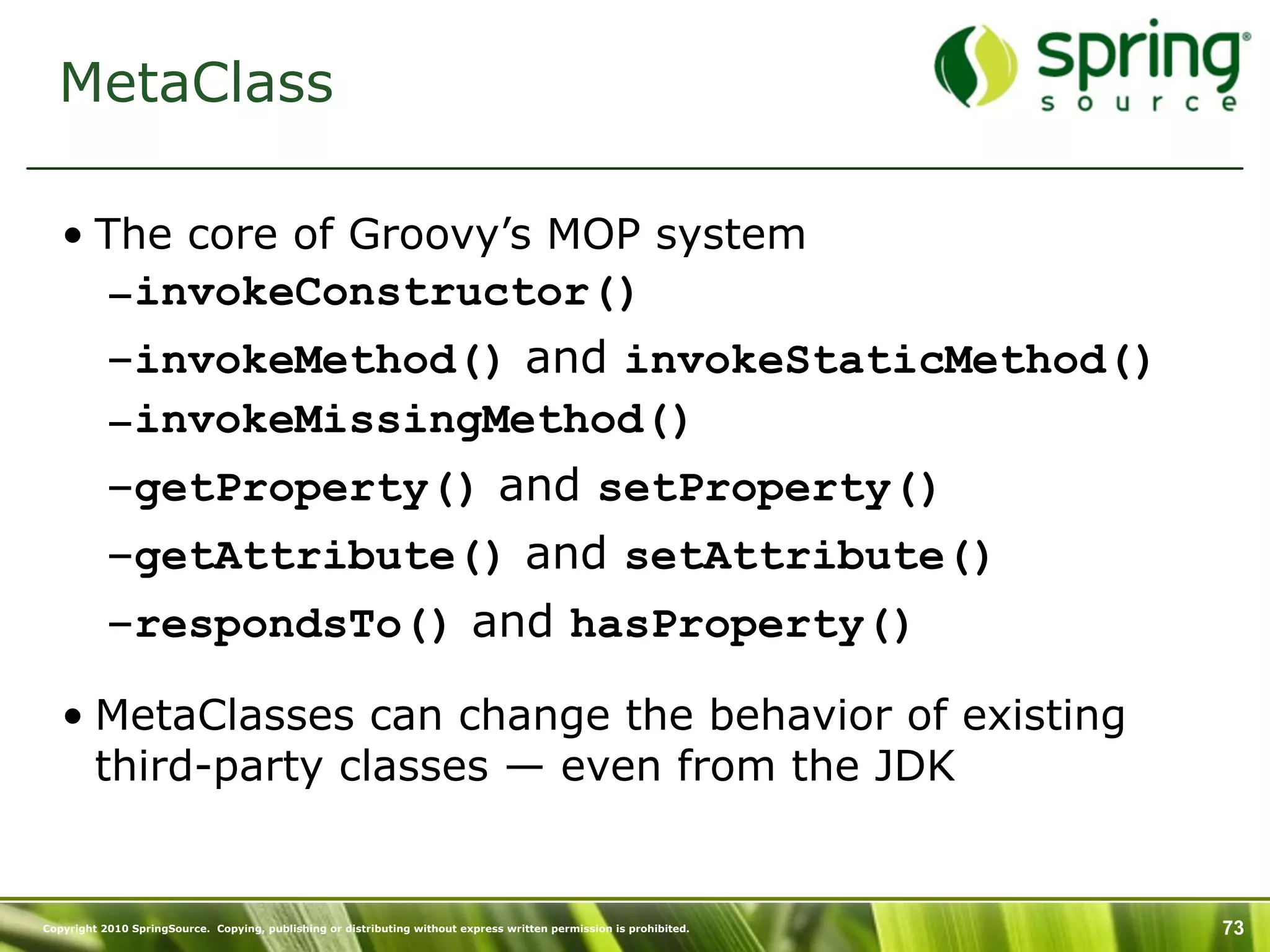 MetaClass

   • The core of Groovy’s MOP system
           –invokeConstructor()
           –invokeMethod() and invokeStaticMethod()
           –invokeMissingMethod()
           –getProperty() and setProperty()
           –getAttribute() and setAttribute()
           –respondsTo() and hasProperty()

   • MetaClasses can change the behavior of existing
     third-party classes — even from the JDK


Copyright 2010 SpringSource. Copying, publishing or distributing without express written permission is prohibited.   73
 