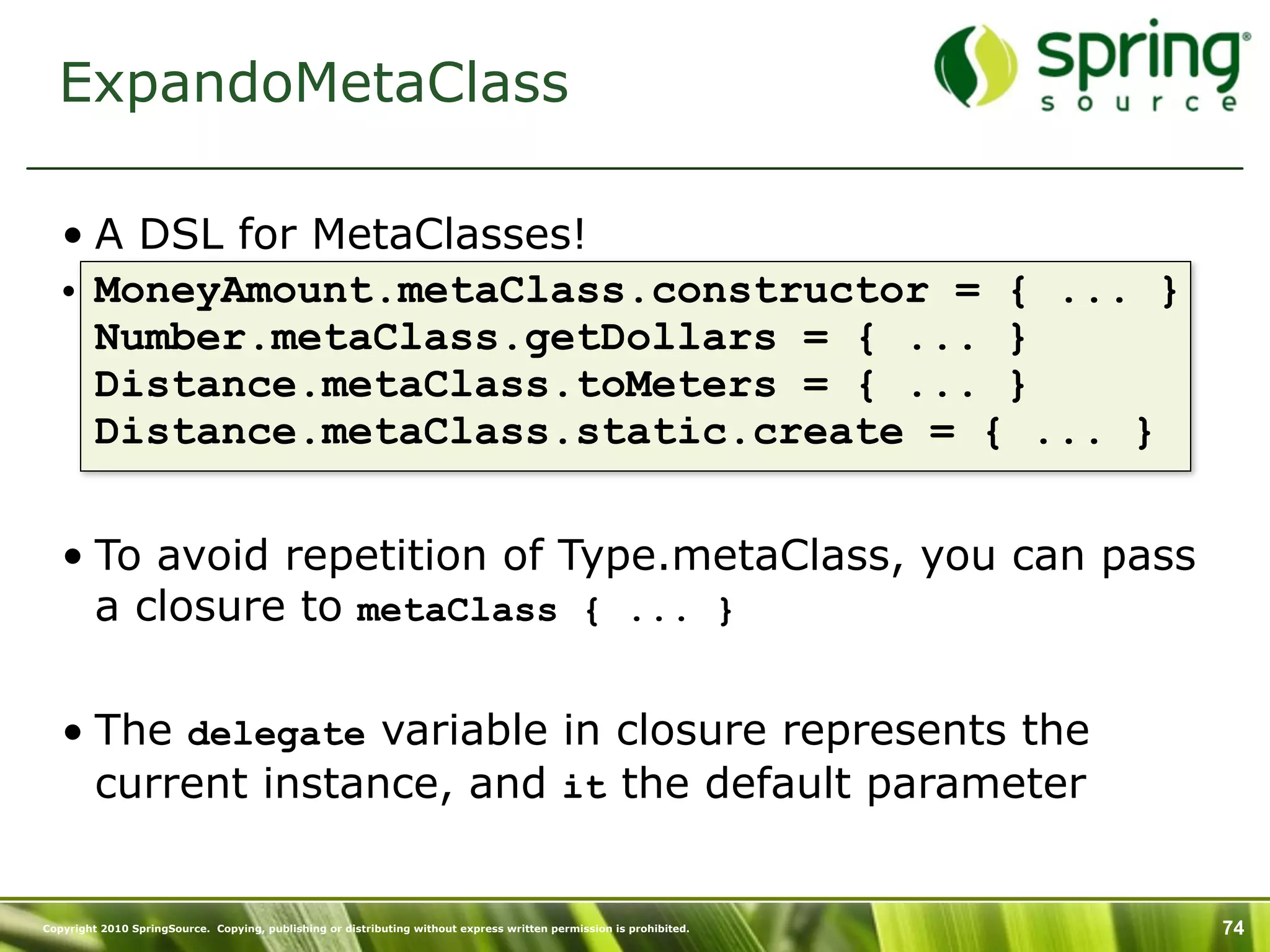 ExpandoMetaClass

   • A DSL for MetaClasses!
   • MoneyAmount.metaClass.constructor = { ... }
     Number.metaClass.getDollars = { ... }
     Distance.metaClass.toMeters = { ... }
     Distance.metaClass.static.create = { ... }


   • To avoid repetition of Type.metaClass, you can pass
     a closure to metaClass { ... }

   • The delegate variable in closure represents the
     current instance, and it the default parameter


Copyright 2010 SpringSource. Copying, publishing or distributing without express written permission is prohibited.   74
 