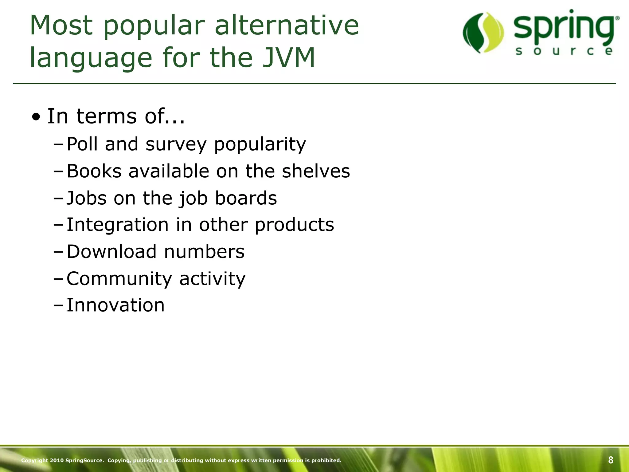 Most popular alternative
  language for the JVM

   • In terms of...
           – Poll and survey popularity
           – Books available on the shelves
           – Jobs on the job boards
           – Integration in other products
           – Download numbers
           – Community activity
           – Innovation




Copyright 2010 SpringSource. Copying, publishing or distributing without express written permission is prohibited.   8
 