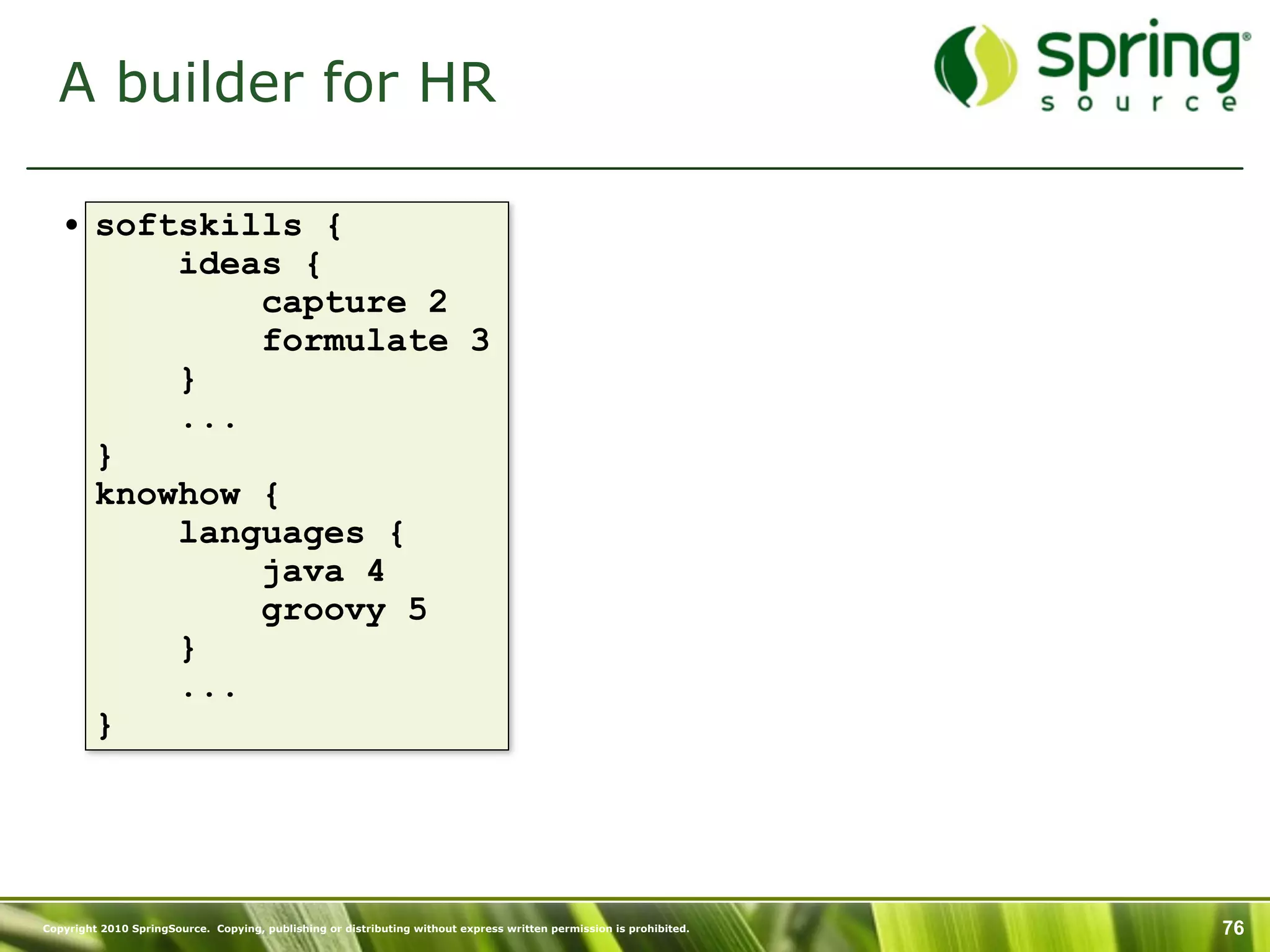 A builder for HR

   • softskills {
         ideas {
             capture 2
             formulate 3
         }
         ...
     }
     knowhow {
         languages {
             java 4
             groovy 5
         }
         ...
     }




Copyright 2010 SpringSource. Copying, publishing or distributing without express written permission is prohibited.   76
 