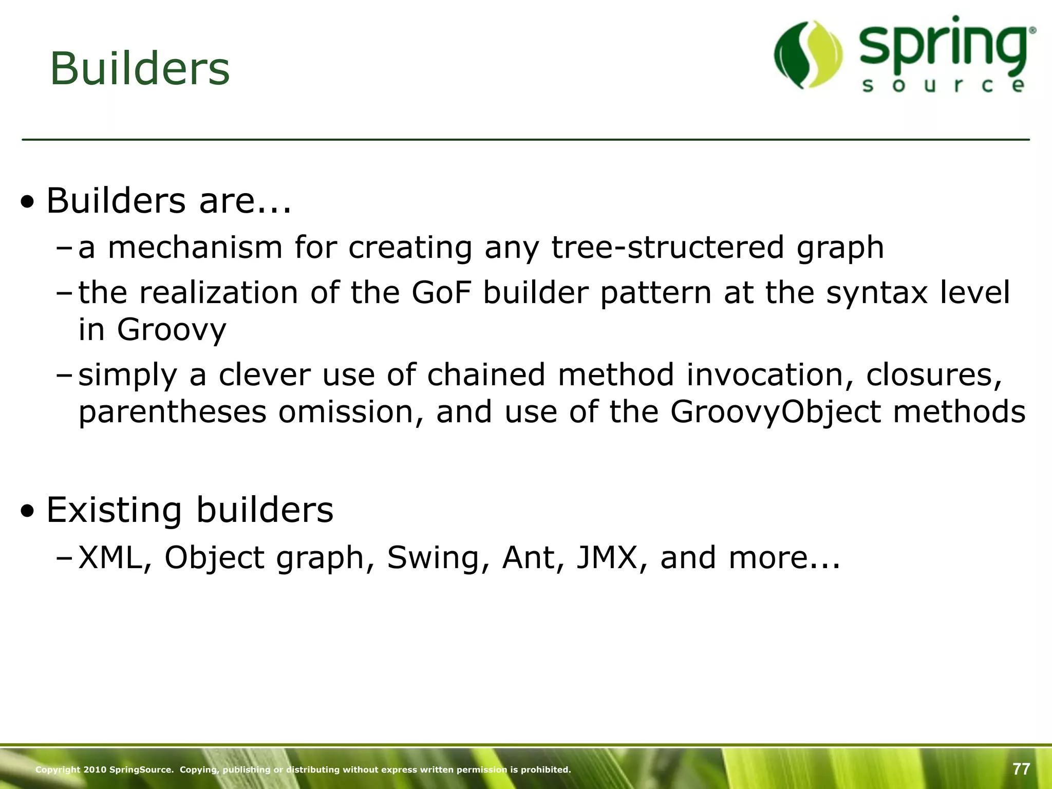 Builders

• Builders are...
     – a mechanism for creating any tree-structered graph
     – the realization of the GoF builder pattern at the syntax level
       in Groovy
     – simply a clever use of chained method invocation, closures,
       parentheses omission, and use of the GroovyObject methods


• Existing builders
     – XML, Object graph, Swing, Ant, JMX, and more...




 Copyright 2010 SpringSource. Copying, publishing or distributing without express written permission is prohibited.   77
 
