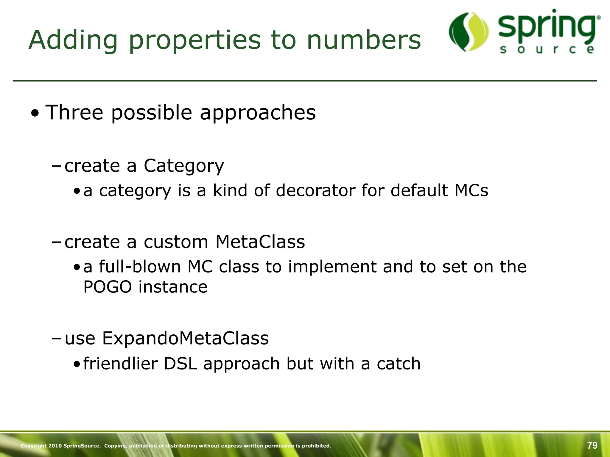 Adding properties to numbers

   • Three possible approaches

           – create a Category
                  •a category is a kind of decorator for default MCs


           – create a custom MetaClass
                  •a full-blown MC class to implement and to set on the
                   POGO instance


           – use ExpandoMetaClass
                  •friendlier DSL approach but with a catch



Copyright 2010 SpringSource. Copying, publishing or distributing without express written permission is prohibited.   79
 