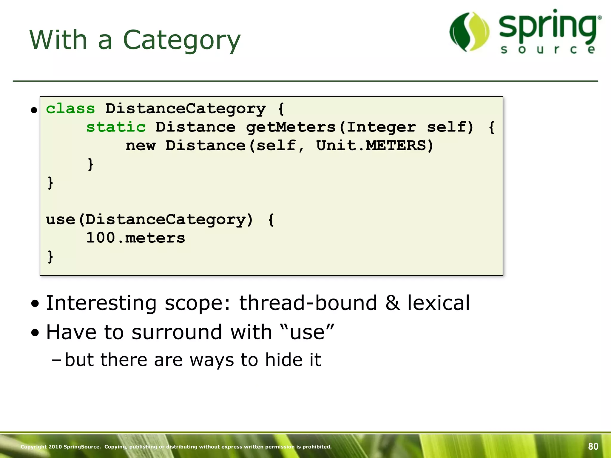 With a Category

   • class DistanceCategory {
         static Distance getMeters(Integer self) {
             new Distance(self, Unit.METERS)
         }
     }

         use(DistanceCategory) {
             100.meters
         }

   • Interesting scope: thread-bound & lexical
   • Have to surround with “use”
           – but there are ways to hide it



Copyright 2010 SpringSource. Copying, publishing or distributing without express written permission is prohibited.   80
 