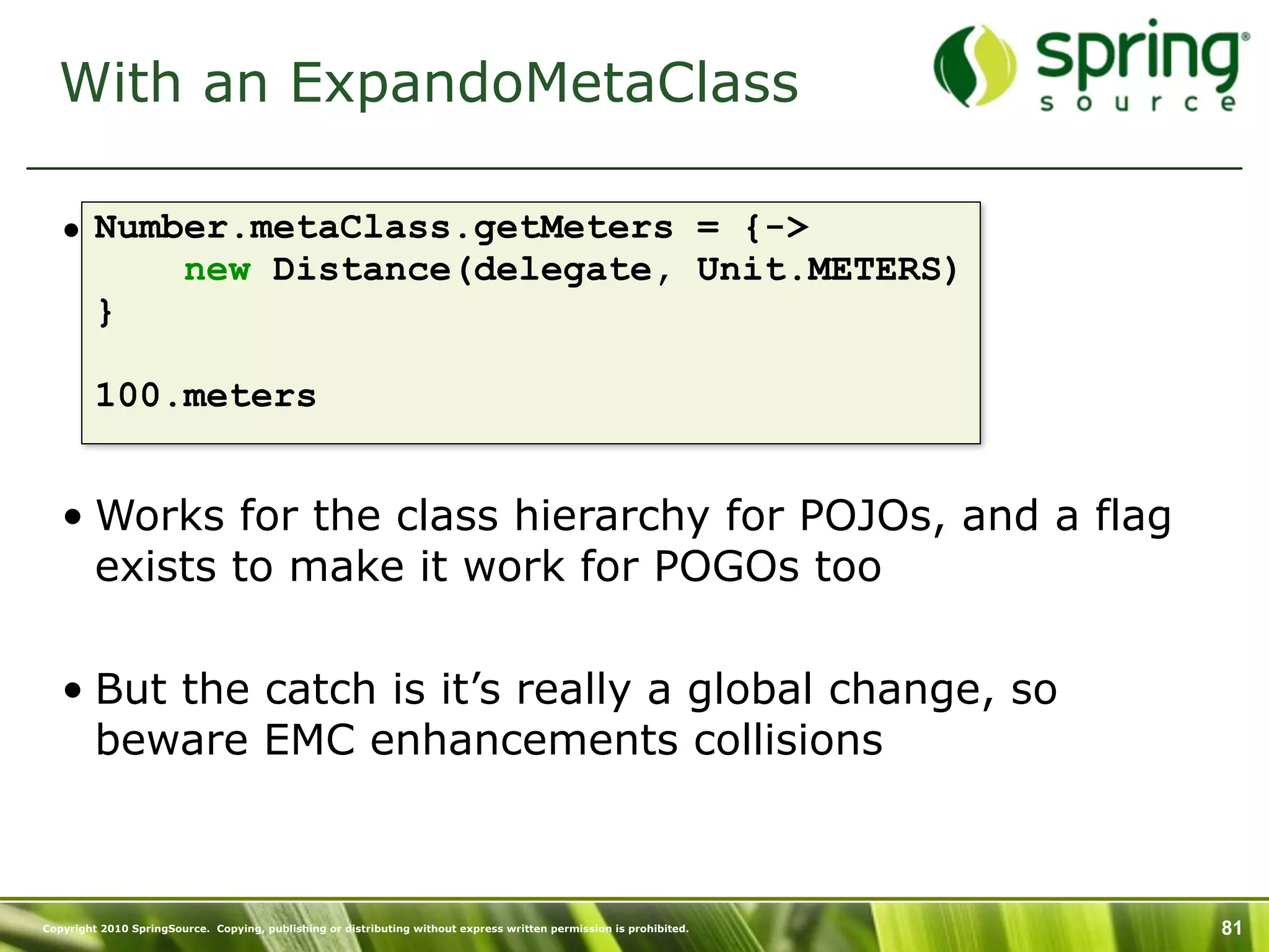 With an ExpandoMetaClass

   • Number.metaClass.getMeters = {->
         new Distance(delegate, Unit.METERS)
     }

         100.meters


   • Works for the class hierarchy for POJOs, and a flag
     exists to make it work for POGOs too

   • But the catch is it’s really a global change, so
     beware EMC enhancements collisions



Copyright 2010 SpringSource. Copying, publishing or distributing without express written permission is prohibited.   81
 