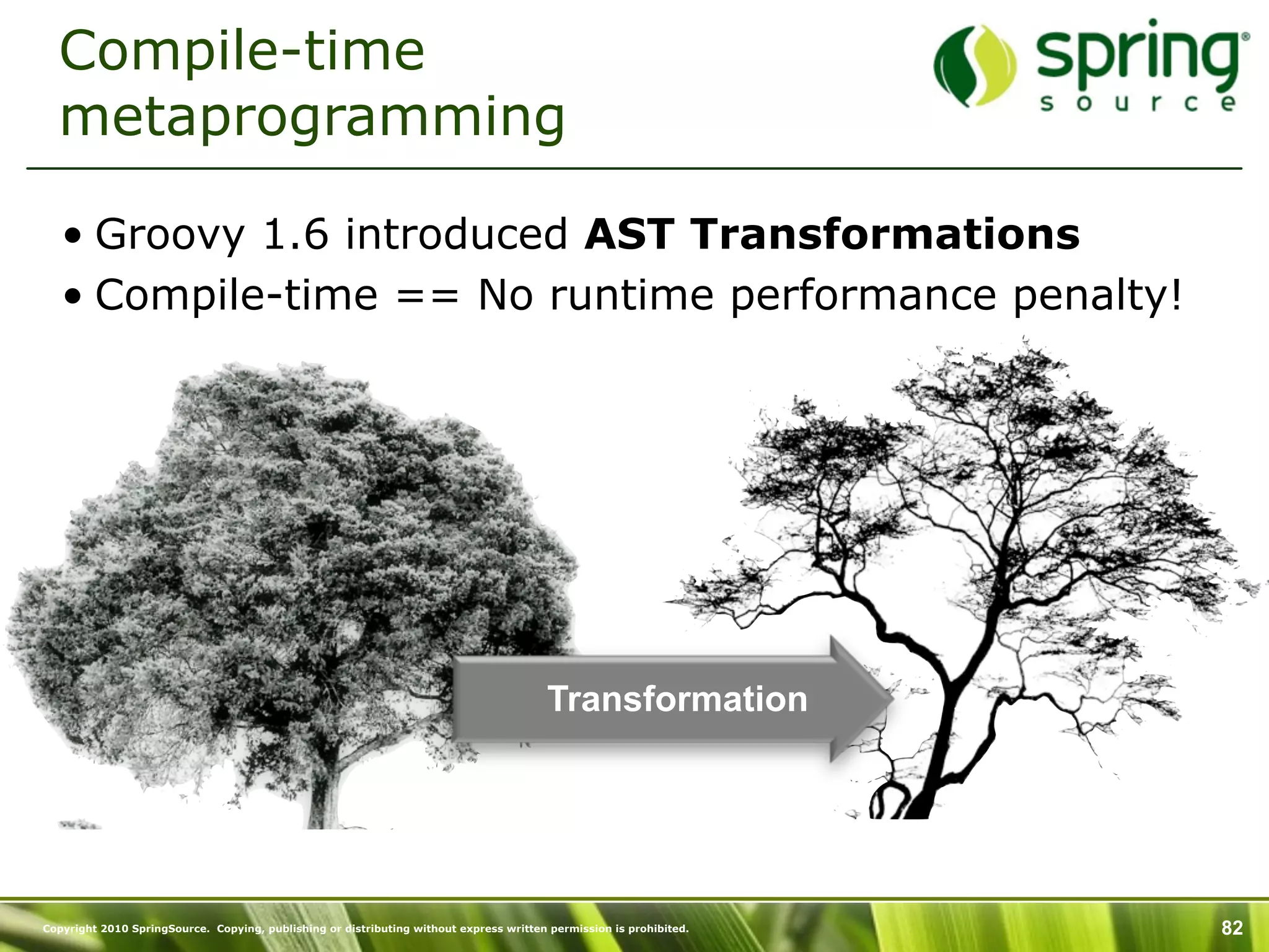 Compile-time
  metaprogramming

   • Groovy 1.6 introduced AST Transformations
   • Compile-time == No runtime performance penalty!




                                                                                        Transformation




Copyright 2010 SpringSource. Copying, publishing or distributing without express written permission is prohibited.   82
 