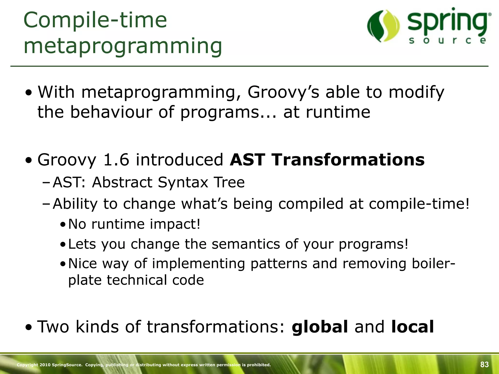 Compile-time
  metaprogramming

   • With metaprogramming, Groovy’s able to modify
     the behaviour of programs... at runtime

   • Groovy 1.6 introduced AST Transformations
           – AST: Abstract Syntax Tree
           – Ability to change what’s being compiled at compile-time!
                  •No runtime impact!
                  •Lets you change the semantics of your programs!
                  •Nice way of implementing patterns and removing boiler-
                   plate technical code


   • Two kinds of transformations: global and local

Copyright 2010 SpringSource. Copying, publishing or distributing without express written permission is prohibited.   83
 