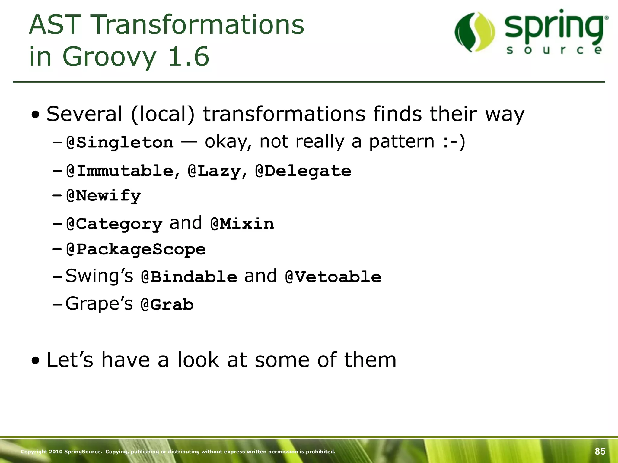 AST Transformations
  in Groovy 1.6

   • Several (local) transformations finds their way
           – @Singleton — okay, not really a pattern :-)
           – @Immutable, @Lazy, @Delegate
           – @Newify
           – @Category and @Mixin
           – @PackageScope
           – Swing’s @Bindable and @Vetoable
           – Grape’s @Grab


   • Let’s have a look at some of them



Copyright 2010 SpringSource. Copying, publishing or distributing without express written permission is prohibited.   85
 