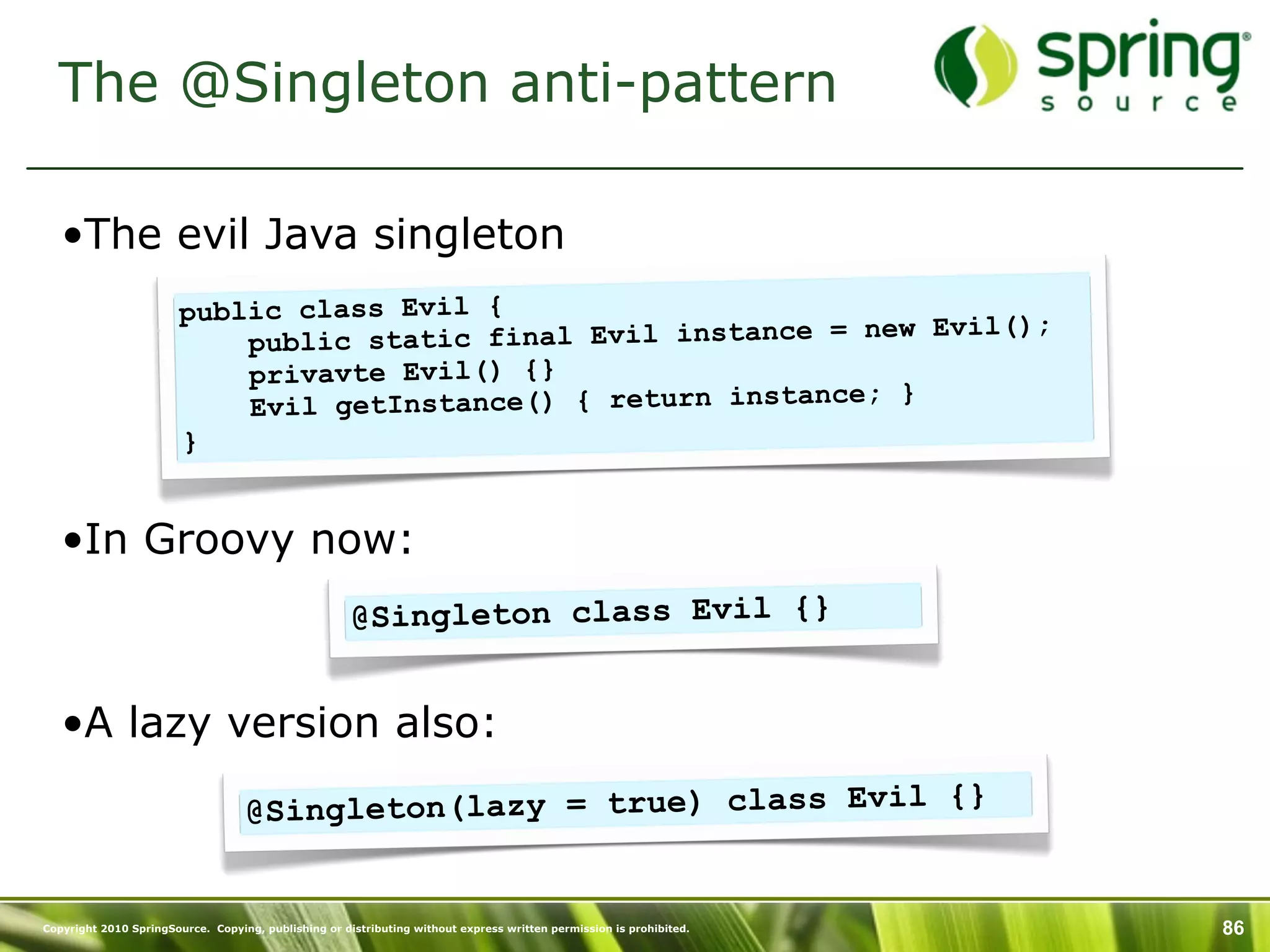 The @Singleton anti-pattern

   •The evil Java singleton
                        public class Evil {
                                                                new Evil();
                            public static final Evil instance =
                            privavte Evil() {}
                                                                ; }
                            Evil getInstance() { return instance
                        }


   •In Groovy now:
                                                      @Singleton class Evil {}


   •A lazy version also:

                                   @Singleton(lazy = true) class Evil {}


Copyright 2010 SpringSource. Copying, publishing or distributing without express written permission is prohibited.   86
 