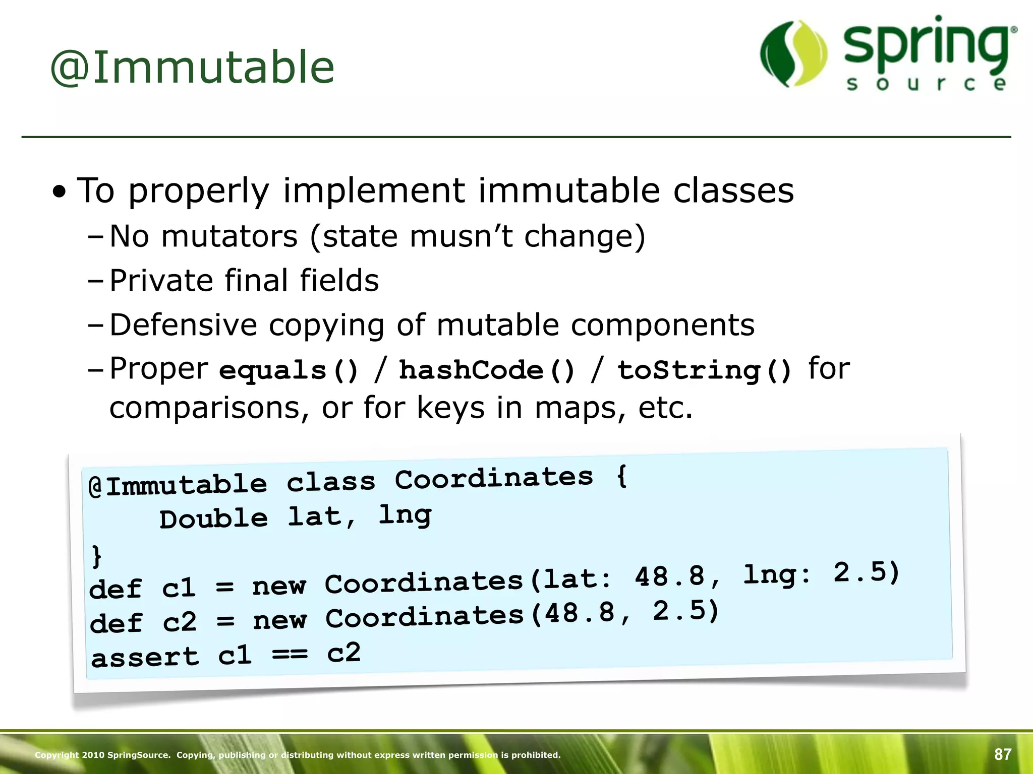 @Immutable

   • To properly implement immutable classes
           – No mutators (state musn’t change)
           – Private final fields
           – Defensive copying of mutable components
           – Proper equals() / hashCode() / toString() for
             comparisons, or for keys in maps, etc.

           @I mmutable class Coordinates {
                Double lat, lng
           }
                                                        5)
           def c1  = new Coordinates(lat: 48.8, lng: 2.
           de f c2 = new Coordinates(48.8, 2.5)
           assert c1 == c2

Copyright 2010 SpringSource. Copying, publishing or distributing without express written permission is prohibited.   87
 