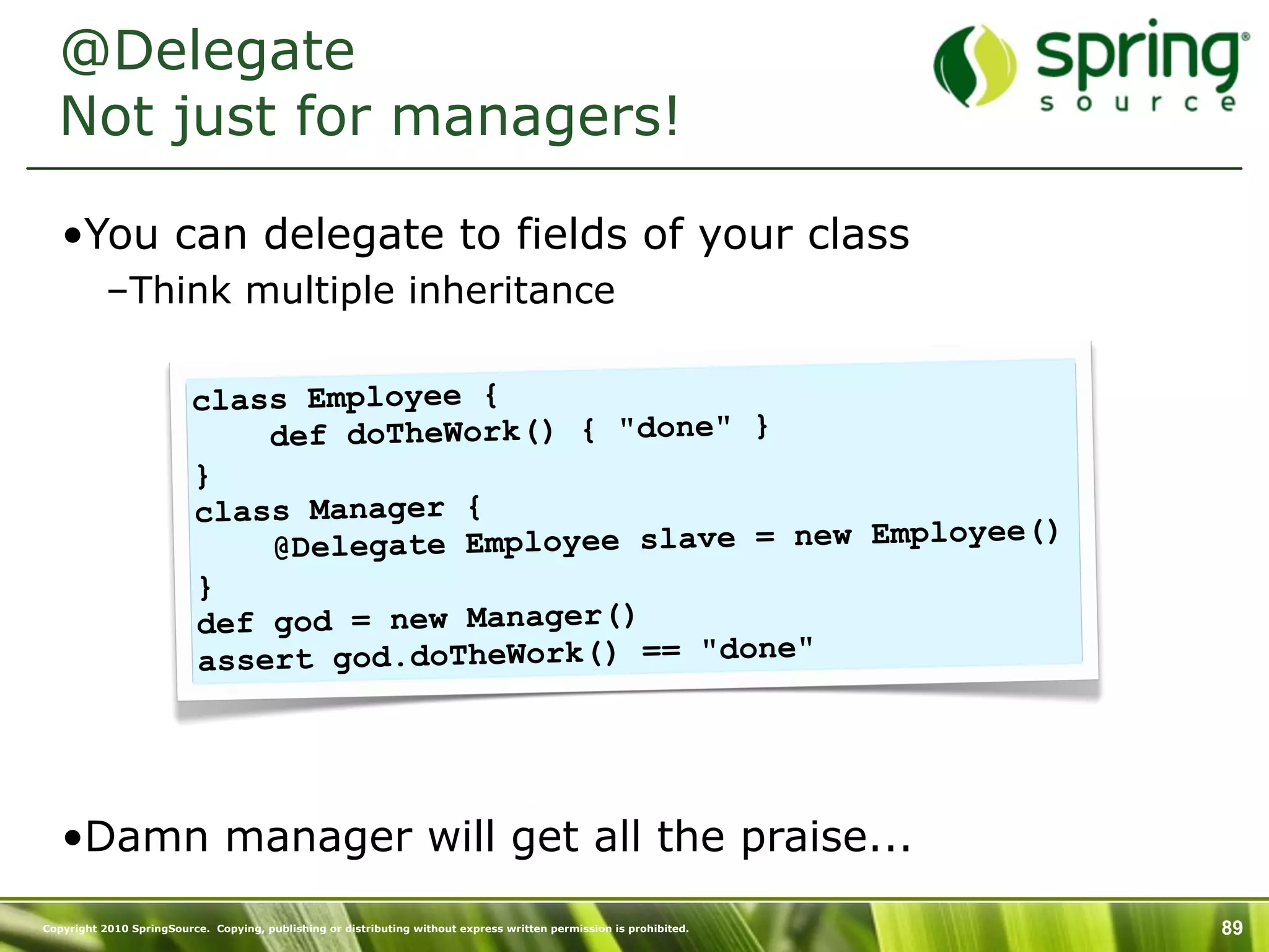 @Delegate
  Not just for managers!

   •You can delegate to fields of your class
           –Think multiple inheritance

                          class Employee {
                              def doTheWork() { "done" }
                          }
                          class Manager {
                              @Deleg ate Employee slave = new Employee()
                          }
                          def god = new Manager()
                          assert god.doTheWork() == "done"




   •Damn manager will get all the praise...
Copyright 2010 SpringSource. Copying, publishing or distributing without express written permission is prohibited.   89
 
