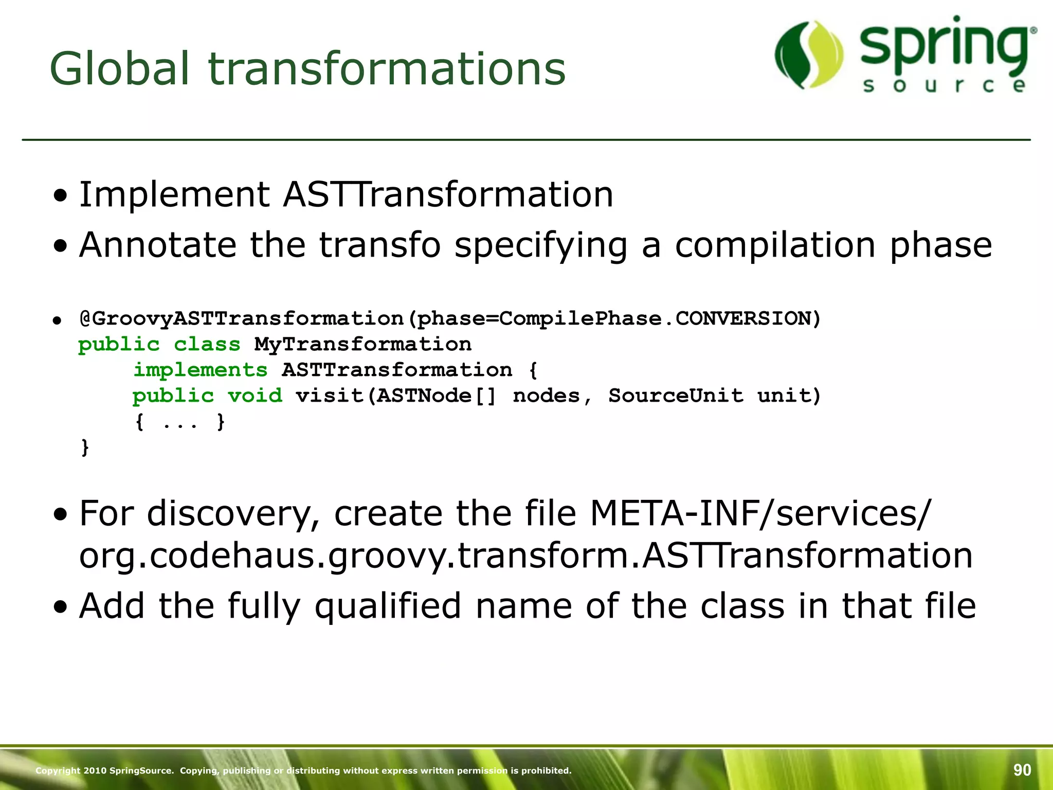 Global transformations

   • Implement ASTTransformation
   • Annotate the transfo specifying a compilation phase

   • @GroovyASTTransformation(phase=CompilePhase.CONVERSION)
     public class MyTransformation
         implements ASTTransformation {
         public void visit(ASTNode[] nodes, SourceUnit unit)
         { ... }
     }


   • For discovery, create the file META-INF/services/
     org.codehaus.groovy.transform.ASTTransformation
   • Add the fully qualified name of the class in that file



Copyright 2010 SpringSource. Copying, publishing or distributing without express written permission is prohibited.   90
 